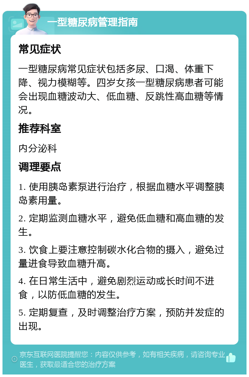 一型糖尿病管理指南 常见症状 一型糖尿病常见症状包括多尿、口渴、体重下降、视力模糊等。四岁女孩一型糖尿病患者可能会出现血糖波动大、低血糖、反跳性高血糖等情况。 推荐科室 内分泌科 调理要点 1. 使用胰岛素泵进行治疗，根据血糖水平调整胰岛素用量。 2. 定期监测血糖水平，避免低血糖和高血糖的发生。 3. 饮食上要注意控制碳水化合物的摄入，避免过量进食导致血糖升高。 4. 在日常生活中，避免剧烈运动或长时间不进食，以防低血糖的发生。 5. 定期复查，及时调整治疗方案，预防并发症的出现。