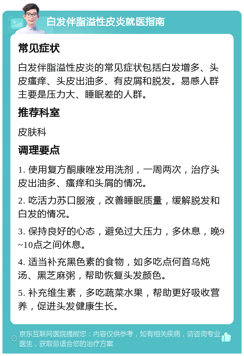 白发伴脂溢性皮炎就医指南 常见症状 白发伴脂溢性皮炎的常见症状包括白发增多、头皮瘙痒、头皮出油多、有皮屑和脱发。易感人群主要是压力大、睡眠差的人群。 推荐科室 皮肤科 调理要点 1. 使用复方酮康唑发用洗剂，一周两次，治疗头皮出油多、瘙痒和头屑的情况。 2. 吃活力苏口服液，改善睡眠质量，缓解脱发和白发的情况。 3. 保持良好的心态，避免过大压力，多休息，晚9~10点之间休息。 4. 适当补充黑色素的食物，如多吃点何首乌炖汤、黑芝麻粥，帮助恢复头发颜色。 5. 补充维生素，多吃蔬菜水果，帮助更好吸收营养，促进头发健康生长。