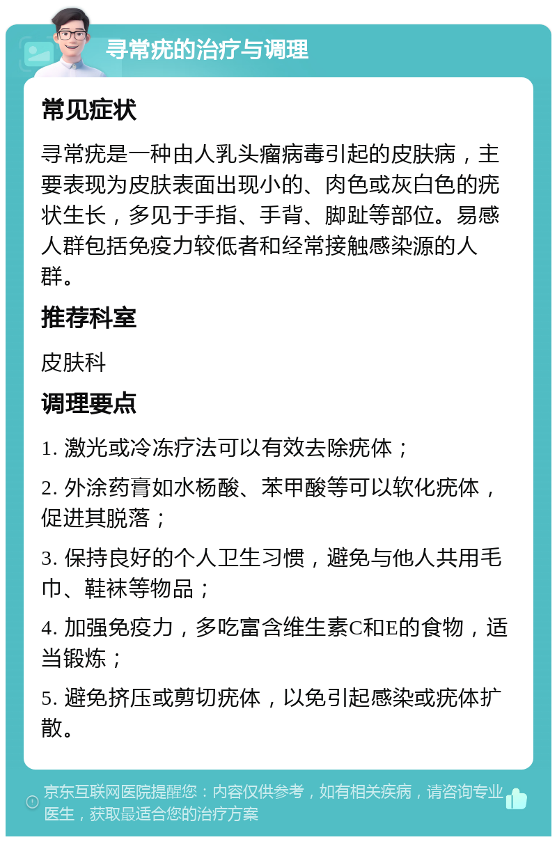 寻常疣的治疗与调理 常见症状 寻常疣是一种由人乳头瘤病毒引起的皮肤病，主要表现为皮肤表面出现小的、肉色或灰白色的疣状生长，多见于手指、手背、脚趾等部位。易感人群包括免疫力较低者和经常接触感染源的人群。 推荐科室 皮肤科 调理要点 1. 激光或冷冻疗法可以有效去除疣体； 2. 外涂药膏如水杨酸、苯甲酸等可以软化疣体，促进其脱落； 3. 保持良好的个人卫生习惯，避免与他人共用毛巾、鞋袜等物品； 4. 加强免疫力，多吃富含维生素C和E的食物，适当锻炼； 5. 避免挤压或剪切疣体，以免引起感染或疣体扩散。