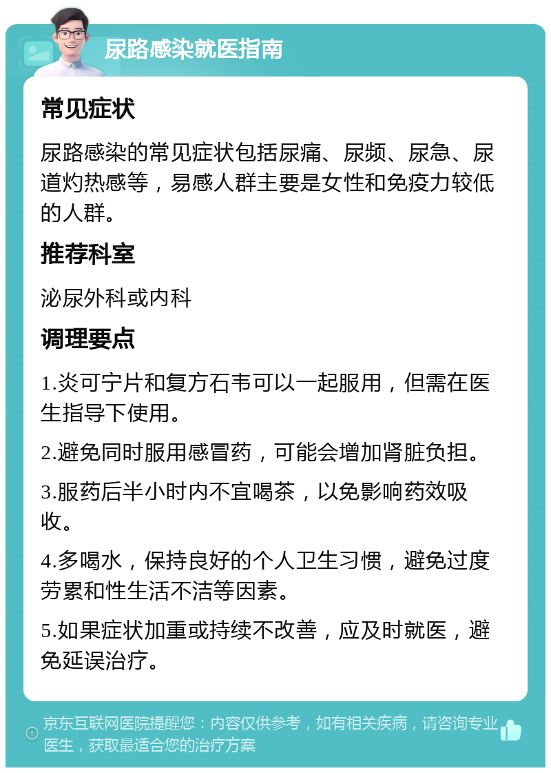 尿路感染就医指南 常见症状 尿路感染的常见症状包括尿痛、尿频、尿急、尿道灼热感等，易感人群主要是女性和免疫力较低的人群。 推荐科室 泌尿外科或内科 调理要点 1.炎可宁片和复方石韦可以一起服用，但需在医生指导下使用。 2.避免同时服用感冒药，可能会增加肾脏负担。 3.服药后半小时内不宜喝茶，以免影响药效吸收。 4.多喝水，保持良好的个人卫生习惯，避免过度劳累和性生活不洁等因素。 5.如果症状加重或持续不改善，应及时就医，避免延误治疗。