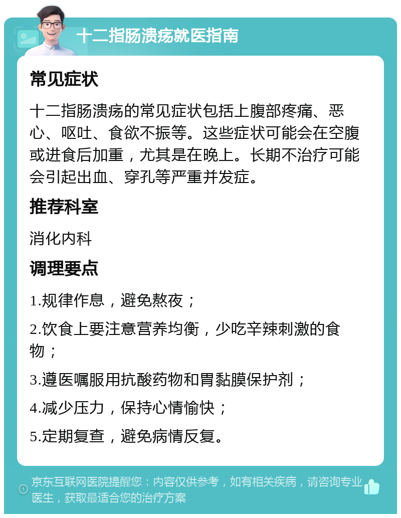 十二指肠溃疡就医指南 常见症状 十二指肠溃疡的常见症状包括上腹部疼痛、恶心、呕吐、食欲不振等。这些症状可能会在空腹或进食后加重，尤其是在晚上。长期不治疗可能会引起出血、穿孔等严重并发症。 推荐科室 消化内科 调理要点 1.规律作息，避免熬夜； 2.饮食上要注意营养均衡，少吃辛辣刺激的食物； 3.遵医嘱服用抗酸药物和胃黏膜保护剂； 4.减少压力，保持心情愉快； 5.定期复查，避免病情反复。