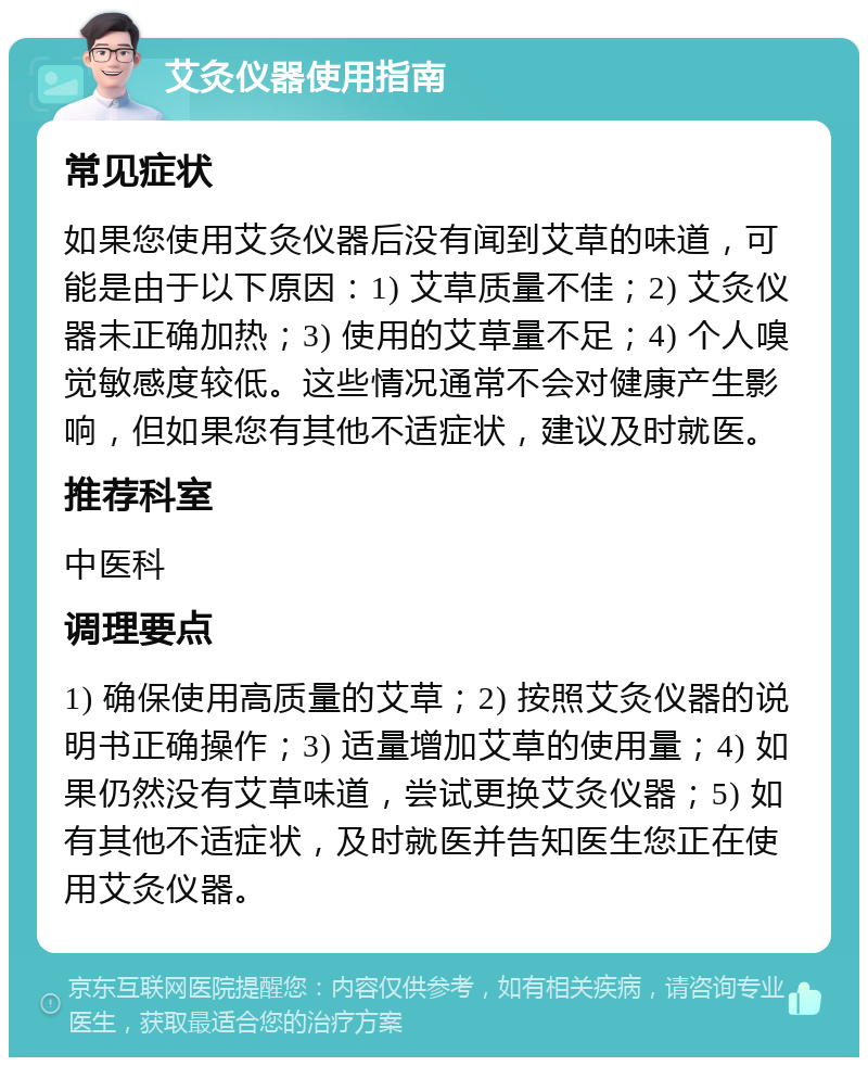 艾灸仪器使用指南 常见症状 如果您使用艾灸仪器后没有闻到艾草的味道，可能是由于以下原因：1) 艾草质量不佳；2) 艾灸仪器未正确加热；3) 使用的艾草量不足；4) 个人嗅觉敏感度较低。这些情况通常不会对健康产生影响，但如果您有其他不适症状，建议及时就医。 推荐科室 中医科 调理要点 1) 确保使用高质量的艾草；2) 按照艾灸仪器的说明书正确操作；3) 适量增加艾草的使用量；4) 如果仍然没有艾草味道，尝试更换艾灸仪器；5) 如有其他不适症状，及时就医并告知医生您正在使用艾灸仪器。