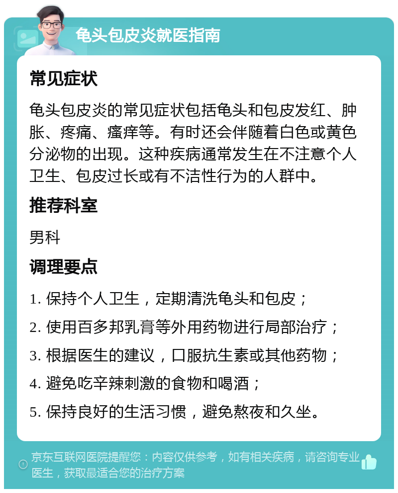 龟头包皮炎就医指南 常见症状 龟头包皮炎的常见症状包括龟头和包皮发红、肿胀、疼痛、瘙痒等。有时还会伴随着白色或黄色分泌物的出现。这种疾病通常发生在不注意个人卫生、包皮过长或有不洁性行为的人群中。 推荐科室 男科 调理要点 1. 保持个人卫生，定期清洗龟头和包皮； 2. 使用百多邦乳膏等外用药物进行局部治疗； 3. 根据医生的建议，口服抗生素或其他药物； 4. 避免吃辛辣刺激的食物和喝酒； 5. 保持良好的生活习惯，避免熬夜和久坐。