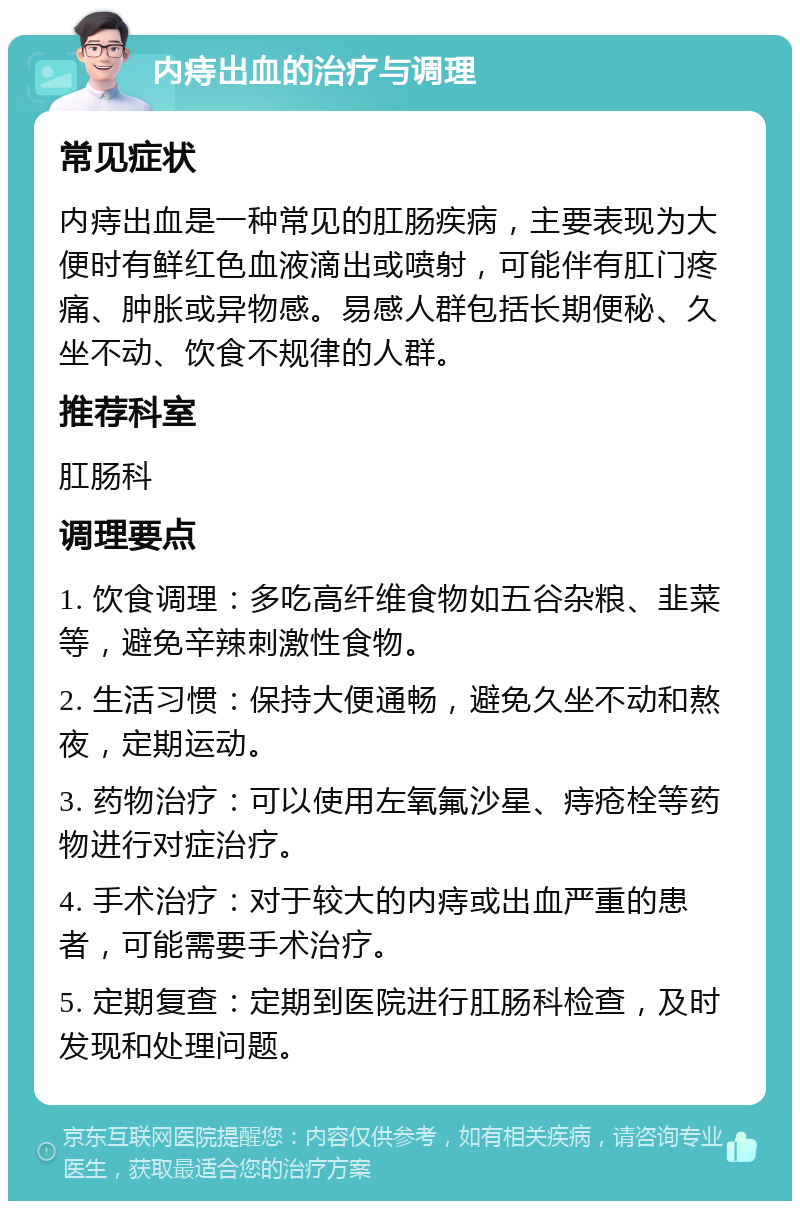 内痔出血的治疗与调理 常见症状 内痔出血是一种常见的肛肠疾病，主要表现为大便时有鲜红色血液滴出或喷射，可能伴有肛门疼痛、肿胀或异物感。易感人群包括长期便秘、久坐不动、饮食不规律的人群。 推荐科室 肛肠科 调理要点 1. 饮食调理：多吃高纤维食物如五谷杂粮、韭菜等，避免辛辣刺激性食物。 2. 生活习惯：保持大便通畅，避免久坐不动和熬夜，定期运动。 3. 药物治疗：可以使用左氧氟沙星、痔疮栓等药物进行对症治疗。 4. 手术治疗：对于较大的内痔或出血严重的患者，可能需要手术治疗。 5. 定期复查：定期到医院进行肛肠科检查，及时发现和处理问题。