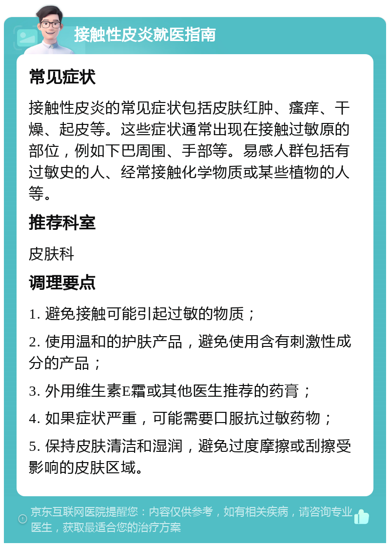 接触性皮炎就医指南 常见症状 接触性皮炎的常见症状包括皮肤红肿、瘙痒、干燥、起皮等。这些症状通常出现在接触过敏原的部位，例如下巴周围、手部等。易感人群包括有过敏史的人、经常接触化学物质或某些植物的人等。 推荐科室 皮肤科 调理要点 1. 避免接触可能引起过敏的物质； 2. 使用温和的护肤产品，避免使用含有刺激性成分的产品； 3. 外用维生素E霜或其他医生推荐的药膏； 4. 如果症状严重，可能需要口服抗过敏药物； 5. 保持皮肤清洁和湿润，避免过度摩擦或刮擦受影响的皮肤区域。