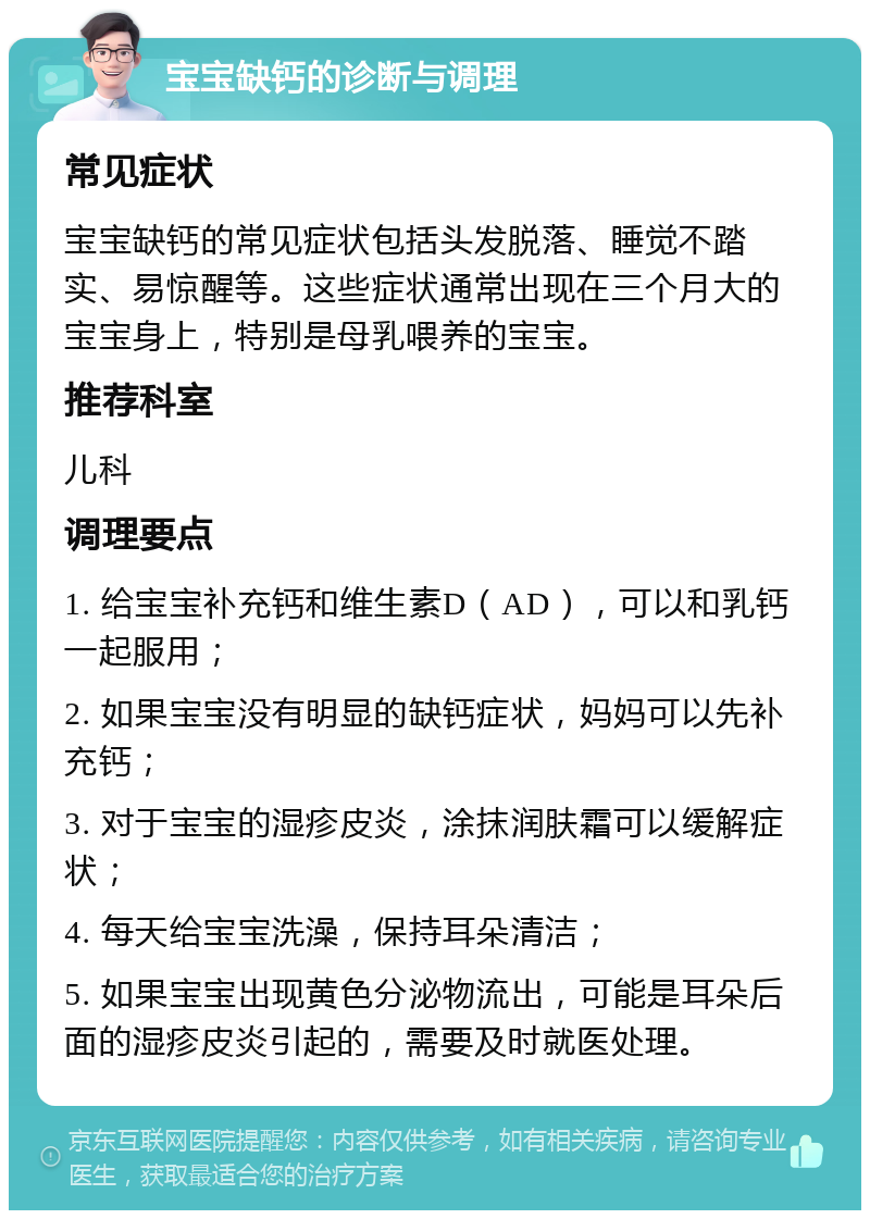 宝宝缺钙的诊断与调理 常见症状 宝宝缺钙的常见症状包括头发脱落、睡觉不踏实、易惊醒等。这些症状通常出现在三个月大的宝宝身上，特别是母乳喂养的宝宝。 推荐科室 儿科 调理要点 1. 给宝宝补充钙和维生素D（AD），可以和乳钙一起服用； 2. 如果宝宝没有明显的缺钙症状，妈妈可以先补充钙； 3. 对于宝宝的湿疹皮炎，涂抹润肤霜可以缓解症状； 4. 每天给宝宝洗澡，保持耳朵清洁； 5. 如果宝宝出现黄色分泌物流出，可能是耳朵后面的湿疹皮炎引起的，需要及时就医处理。