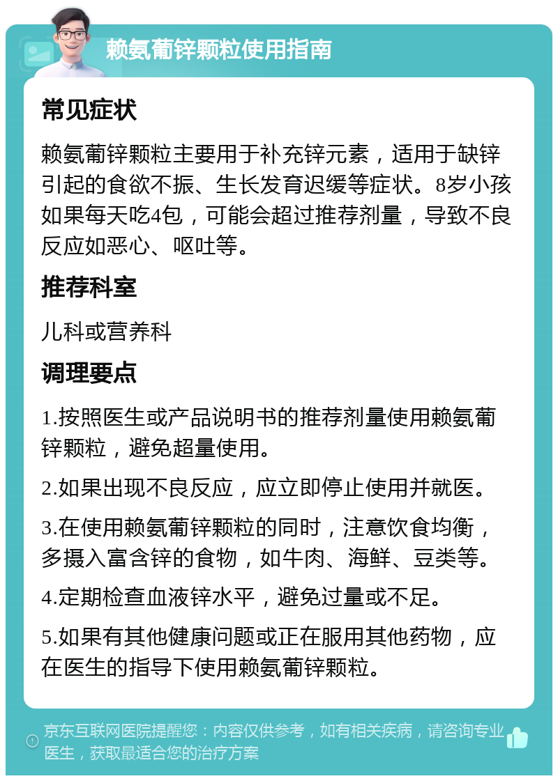 赖氨葡锌颗粒使用指南 常见症状 赖氨葡锌颗粒主要用于补充锌元素，适用于缺锌引起的食欲不振、生长发育迟缓等症状。8岁小孩如果每天吃4包，可能会超过推荐剂量，导致不良反应如恶心、呕吐等。 推荐科室 儿科或营养科 调理要点 1.按照医生或产品说明书的推荐剂量使用赖氨葡锌颗粒，避免超量使用。 2.如果出现不良反应，应立即停止使用并就医。 3.在使用赖氨葡锌颗粒的同时，注意饮食均衡，多摄入富含锌的食物，如牛肉、海鲜、豆类等。 4.定期检查血液锌水平，避免过量或不足。 5.如果有其他健康问题或正在服用其他药物，应在医生的指导下使用赖氨葡锌颗粒。