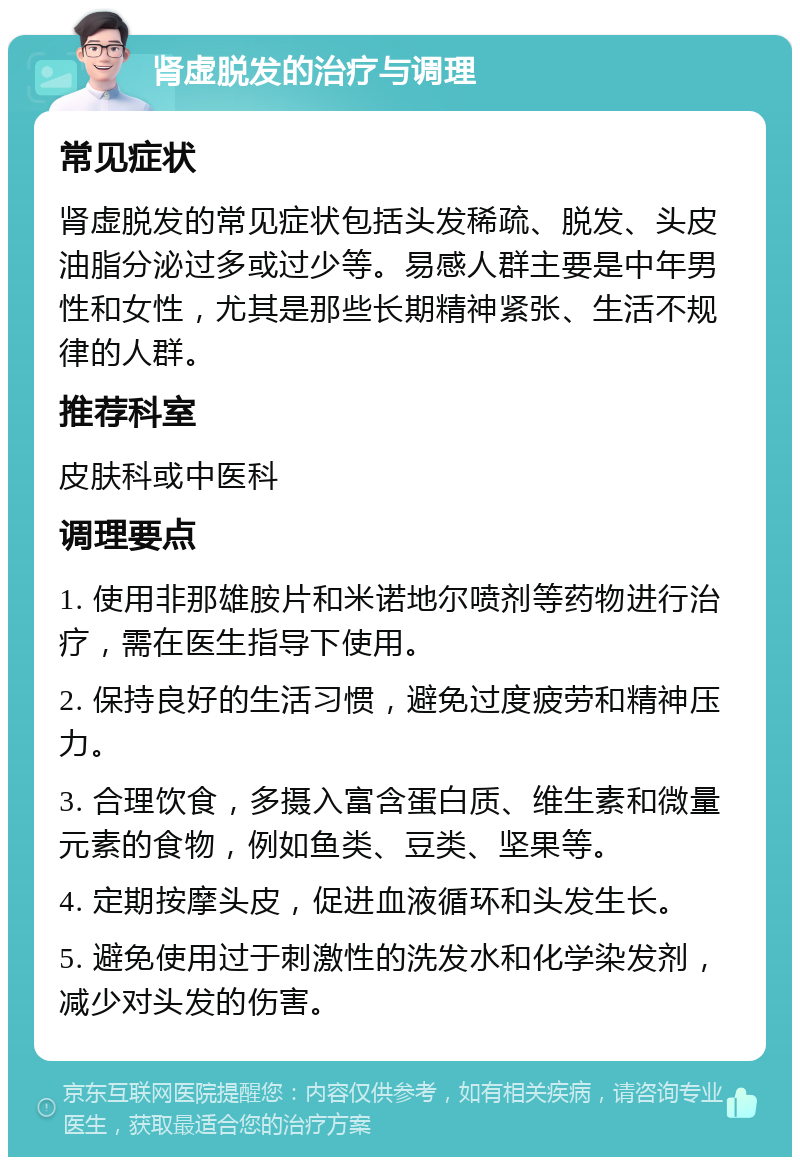 肾虚脱发的治疗与调理 常见症状 肾虚脱发的常见症状包括头发稀疏、脱发、头皮油脂分泌过多或过少等。易感人群主要是中年男性和女性，尤其是那些长期精神紧张、生活不规律的人群。 推荐科室 皮肤科或中医科 调理要点 1. 使用非那雄胺片和米诺地尔喷剂等药物进行治疗，需在医生指导下使用。 2. 保持良好的生活习惯，避免过度疲劳和精神压力。 3. 合理饮食，多摄入富含蛋白质、维生素和微量元素的食物，例如鱼类、豆类、坚果等。 4. 定期按摩头皮，促进血液循环和头发生长。 5. 避免使用过于刺激性的洗发水和化学染发剂，减少对头发的伤害。