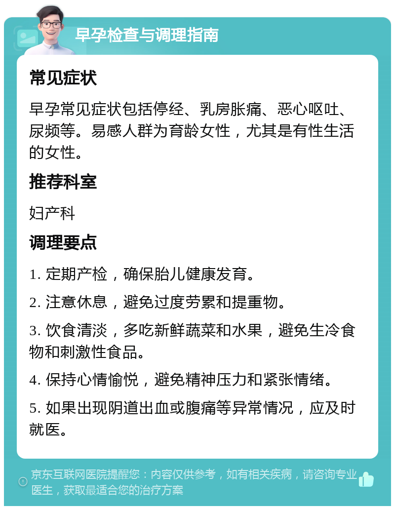 早孕检查与调理指南 常见症状 早孕常见症状包括停经、乳房胀痛、恶心呕吐、尿频等。易感人群为育龄女性，尤其是有性生活的女性。 推荐科室 妇产科 调理要点 1. 定期产检，确保胎儿健康发育。 2. 注意休息，避免过度劳累和提重物。 3. 饮食清淡，多吃新鲜蔬菜和水果，避免生冷食物和刺激性食品。 4. 保持心情愉悦，避免精神压力和紧张情绪。 5. 如果出现阴道出血或腹痛等异常情况，应及时就医。