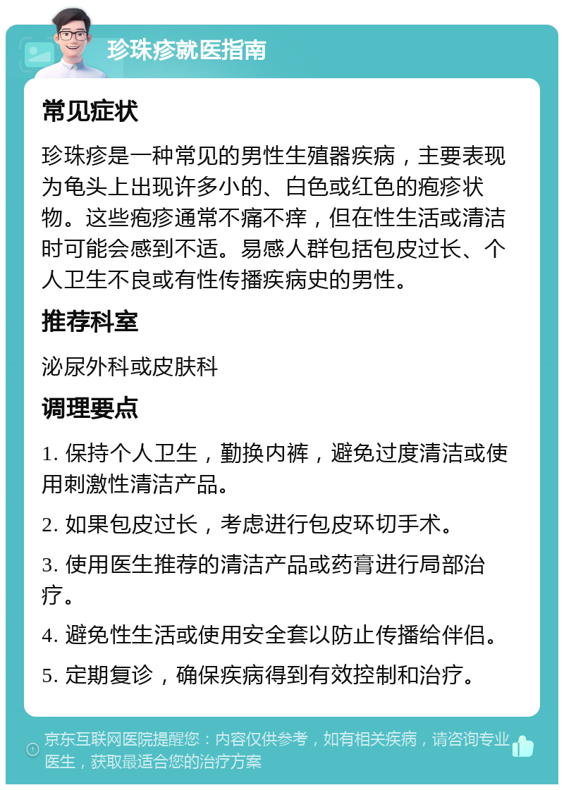 珍珠疹就医指南 常见症状 珍珠疹是一种常见的男性生殖器疾病，主要表现为龟头上出现许多小的、白色或红色的疱疹状物。这些疱疹通常不痛不痒，但在性生活或清洁时可能会感到不适。易感人群包括包皮过长、个人卫生不良或有性传播疾病史的男性。 推荐科室 泌尿外科或皮肤科 调理要点 1. 保持个人卫生，勤换内裤，避免过度清洁或使用刺激性清洁产品。 2. 如果包皮过长，考虑进行包皮环切手术。 3. 使用医生推荐的清洁产品或药膏进行局部治疗。 4. 避免性生活或使用安全套以防止传播给伴侣。 5. 定期复诊，确保疾病得到有效控制和治疗。