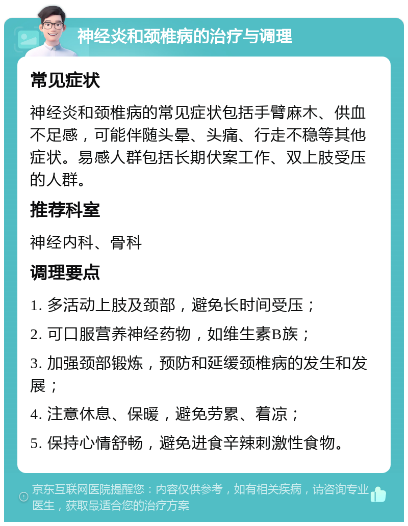 神经炎和颈椎病的治疗与调理 常见症状 神经炎和颈椎病的常见症状包括手臂麻木、供血不足感，可能伴随头晕、头痛、行走不稳等其他症状。易感人群包括长期伏案工作、双上肢受压的人群。 推荐科室 神经内科、骨科 调理要点 1. 多活动上肢及颈部，避免长时间受压； 2. 可口服营养神经药物，如维生素B族； 3. 加强颈部锻炼，预防和延缓颈椎病的发生和发展； 4. 注意休息、保暖，避免劳累、着凉； 5. 保持心情舒畅，避免进食辛辣刺激性食物。