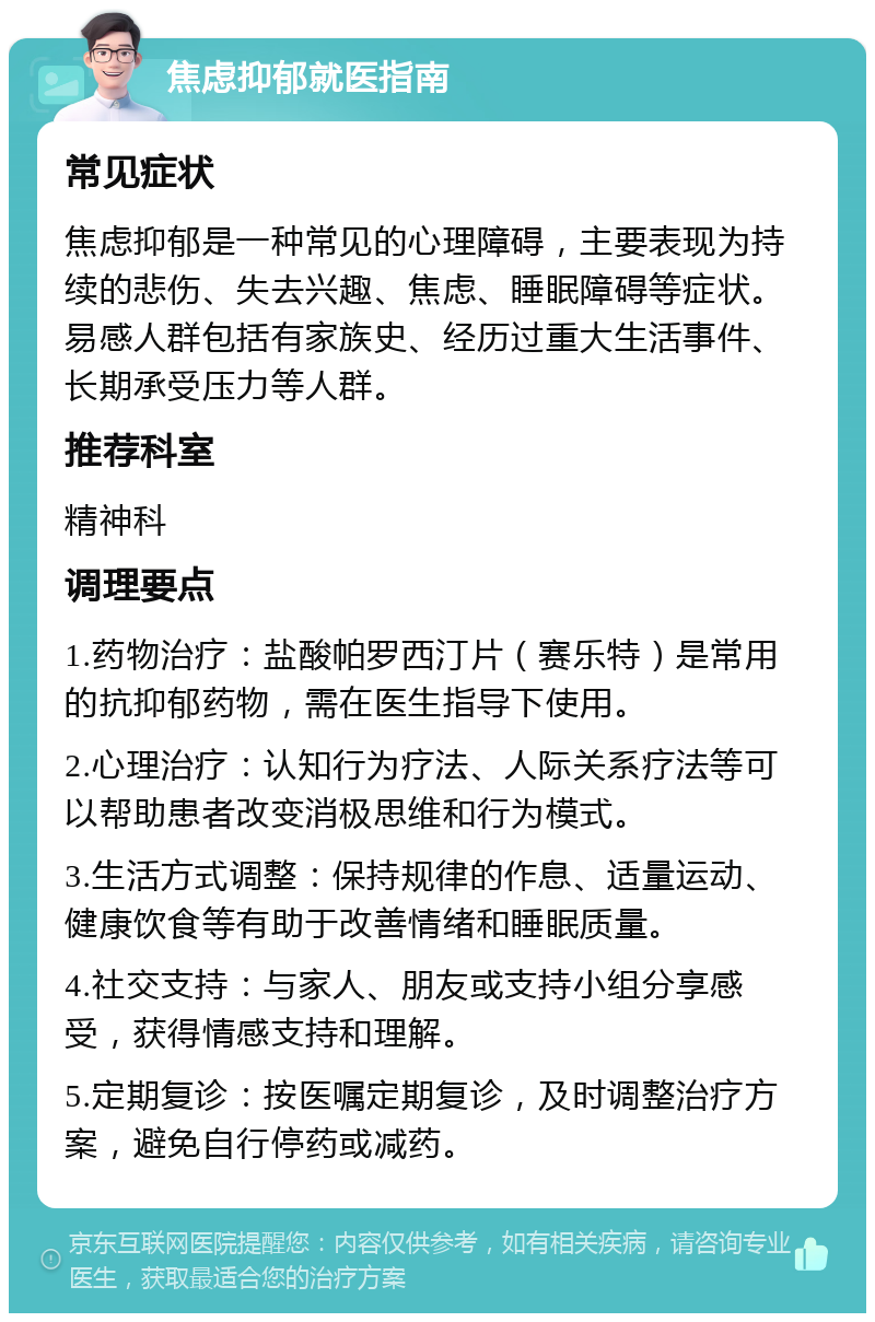 焦虑抑郁就医指南 常见症状 焦虑抑郁是一种常见的心理障碍，主要表现为持续的悲伤、失去兴趣、焦虑、睡眠障碍等症状。易感人群包括有家族史、经历过重大生活事件、长期承受压力等人群。 推荐科室 精神科 调理要点 1.药物治疗：盐酸帕罗西汀片（赛乐特）是常用的抗抑郁药物，需在医生指导下使用。 2.心理治疗：认知行为疗法、人际关系疗法等可以帮助患者改变消极思维和行为模式。 3.生活方式调整：保持规律的作息、适量运动、健康饮食等有助于改善情绪和睡眠质量。 4.社交支持：与家人、朋友或支持小组分享感受，获得情感支持和理解。 5.定期复诊：按医嘱定期复诊，及时调整治疗方案，避免自行停药或减药。