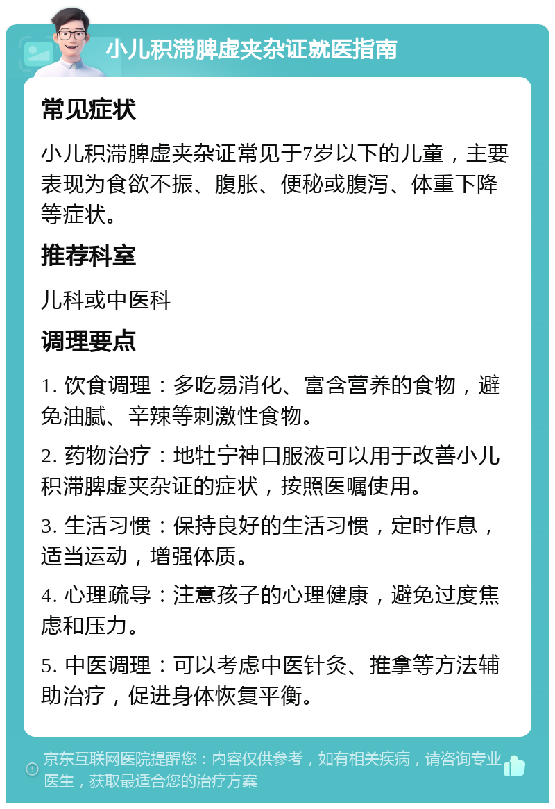 小儿积滞脾虚夹杂证就医指南 常见症状 小儿积滞脾虚夹杂证常见于7岁以下的儿童，主要表现为食欲不振、腹胀、便秘或腹泻、体重下降等症状。 推荐科室 儿科或中医科 调理要点 1. 饮食调理：多吃易消化、富含营养的食物，避免油腻、辛辣等刺激性食物。 2. 药物治疗：地牡宁神口服液可以用于改善小儿积滞脾虚夹杂证的症状，按照医嘱使用。 3. 生活习惯：保持良好的生活习惯，定时作息，适当运动，增强体质。 4. 心理疏导：注意孩子的心理健康，避免过度焦虑和压力。 5. 中医调理：可以考虑中医针灸、推拿等方法辅助治疗，促进身体恢复平衡。