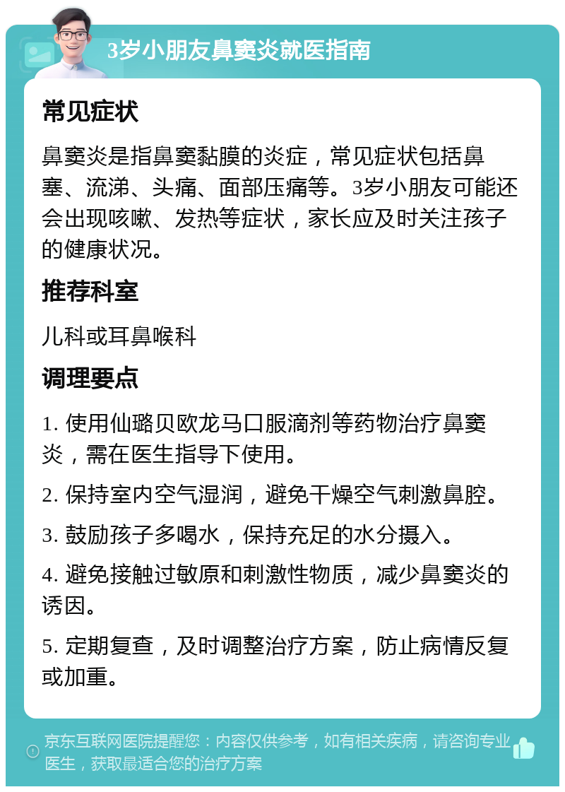 3岁小朋友鼻窦炎就医指南 常见症状 鼻窦炎是指鼻窦黏膜的炎症，常见症状包括鼻塞、流涕、头痛、面部压痛等。3岁小朋友可能还会出现咳嗽、发热等症状，家长应及时关注孩子的健康状况。 推荐科室 儿科或耳鼻喉科 调理要点 1. 使用仙璐贝欧龙马口服滴剂等药物治疗鼻窦炎，需在医生指导下使用。 2. 保持室内空气湿润，避免干燥空气刺激鼻腔。 3. 鼓励孩子多喝水，保持充足的水分摄入。 4. 避免接触过敏原和刺激性物质，减少鼻窦炎的诱因。 5. 定期复查，及时调整治疗方案，防止病情反复或加重。