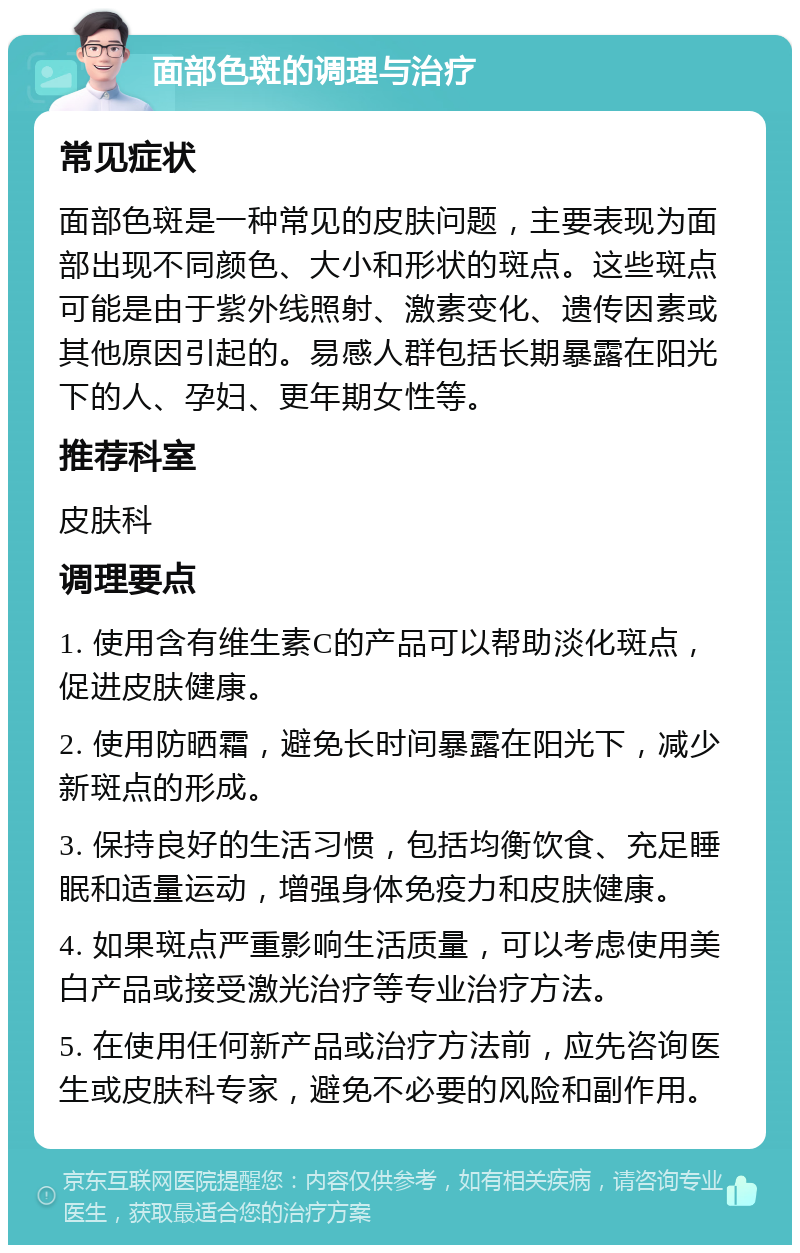 面部色斑的调理与治疗 常见症状 面部色斑是一种常见的皮肤问题，主要表现为面部出现不同颜色、大小和形状的斑点。这些斑点可能是由于紫外线照射、激素变化、遗传因素或其他原因引起的。易感人群包括长期暴露在阳光下的人、孕妇、更年期女性等。 推荐科室 皮肤科 调理要点 1. 使用含有维生素C的产品可以帮助淡化斑点，促进皮肤健康。 2. 使用防晒霜，避免长时间暴露在阳光下，减少新斑点的形成。 3. 保持良好的生活习惯，包括均衡饮食、充足睡眠和适量运动，增强身体免疫力和皮肤健康。 4. 如果斑点严重影响生活质量，可以考虑使用美白产品或接受激光治疗等专业治疗方法。 5. 在使用任何新产品或治疗方法前，应先咨询医生或皮肤科专家，避免不必要的风险和副作用。