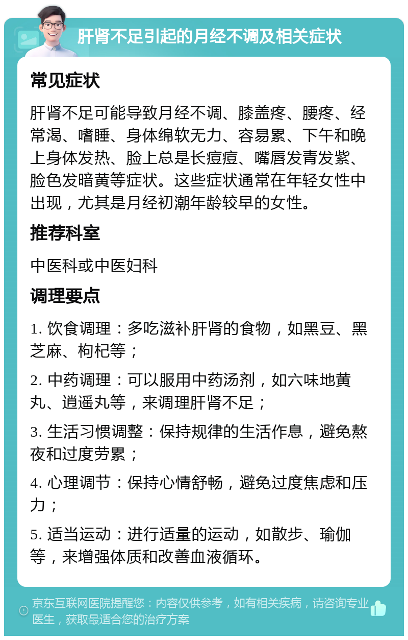 肝肾不足引起的月经不调及相关症状 常见症状 肝肾不足可能导致月经不调、膝盖疼、腰疼、经常渴、嗜睡、身体绵软无力、容易累、下午和晚上身体发热、脸上总是长痘痘、嘴唇发青发紫、脸色发暗黄等症状。这些症状通常在年轻女性中出现，尤其是月经初潮年龄较早的女性。 推荐科室 中医科或中医妇科 调理要点 1. 饮食调理：多吃滋补肝肾的食物，如黑豆、黑芝麻、枸杞等； 2. 中药调理：可以服用中药汤剂，如六味地黄丸、逍遥丸等，来调理肝肾不足； 3. 生活习惯调整：保持规律的生活作息，避免熬夜和过度劳累； 4. 心理调节：保持心情舒畅，避免过度焦虑和压力； 5. 适当运动：进行适量的运动，如散步、瑜伽等，来增强体质和改善血液循环。