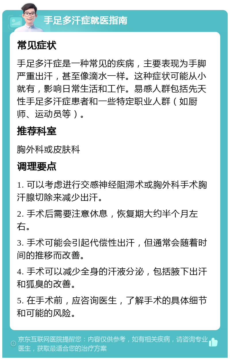 手足多汗症就医指南 常见症状 手足多汗症是一种常见的疾病，主要表现为手脚严重出汗，甚至像滴水一样。这种症状可能从小就有，影响日常生活和工作。易感人群包括先天性手足多汗症患者和一些特定职业人群（如厨师、运动员等）。 推荐科室 胸外科或皮肤科 调理要点 1. 可以考虑进行交感神经阻滞术或胸外科手术胸汗腺切除来减少出汗。 2. 手术后需要注意休息，恢复期大约半个月左右。 3. 手术可能会引起代偿性出汗，但通常会随着时间的推移而改善。 4. 手术可以减少全身的汗液分泌，包括腋下出汗和狐臭的改善。 5. 在手术前，应咨询医生，了解手术的具体细节和可能的风险。