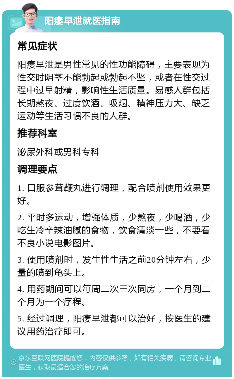 阳痿早泄就医指南 常见症状 阳痿早泄是男性常见的性功能障碍，主要表现为性交时阴茎不能勃起或勃起不坚，或者在性交过程中过早射精，影响性生活质量。易感人群包括长期熬夜、过度饮酒、吸烟、精神压力大、缺乏运动等生活习惯不良的人群。 推荐科室 泌尿外科或男科专科 调理要点 1. 口服参茸鞭丸进行调理，配合喷剂使用效果更好。 2. 平时多运动，增强体质，少熬夜，少喝酒，少吃生冷辛辣油腻的食物，饮食清淡一些，不要看不良小说电影图片。 3. 使用喷剂时，发生性生活之前20分钟左右，少量的喷到龟头上。 4. 用药期间可以每周二次三次同房，一个月到二个月为一个疗程。 5. 经过调理，阳痿早泄都可以治好，按医生的建议用药治疗即可。