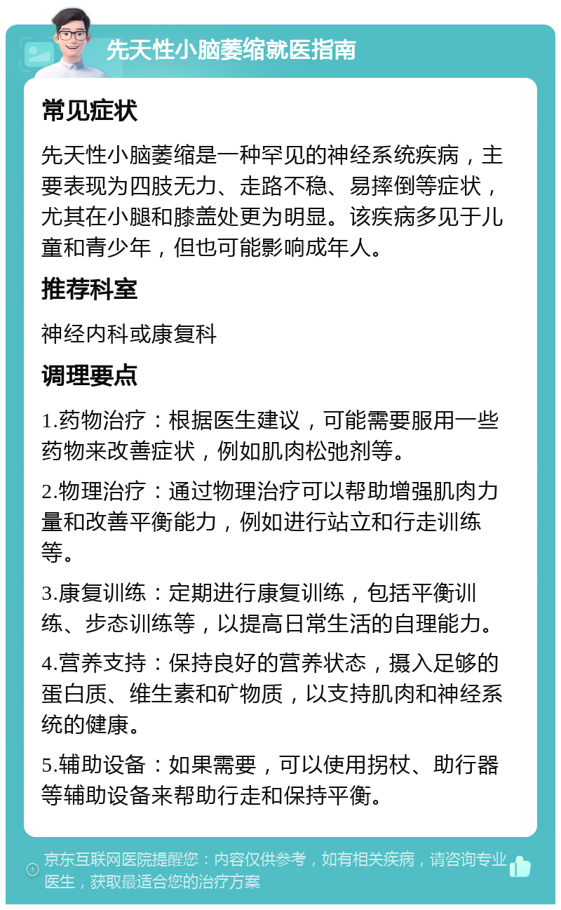 先天性小脑萎缩就医指南 常见症状 先天性小脑萎缩是一种罕见的神经系统疾病，主要表现为四肢无力、走路不稳、易摔倒等症状，尤其在小腿和膝盖处更为明显。该疾病多见于儿童和青少年，但也可能影响成年人。 推荐科室 神经内科或康复科 调理要点 1.药物治疗：根据医生建议，可能需要服用一些药物来改善症状，例如肌肉松弛剂等。 2.物理治疗：通过物理治疗可以帮助增强肌肉力量和改善平衡能力，例如进行站立和行走训练等。 3.康复训练：定期进行康复训练，包括平衡训练、步态训练等，以提高日常生活的自理能力。 4.营养支持：保持良好的营养状态，摄入足够的蛋白质、维生素和矿物质，以支持肌肉和神经系统的健康。 5.辅助设备：如果需要，可以使用拐杖、助行器等辅助设备来帮助行走和保持平衡。