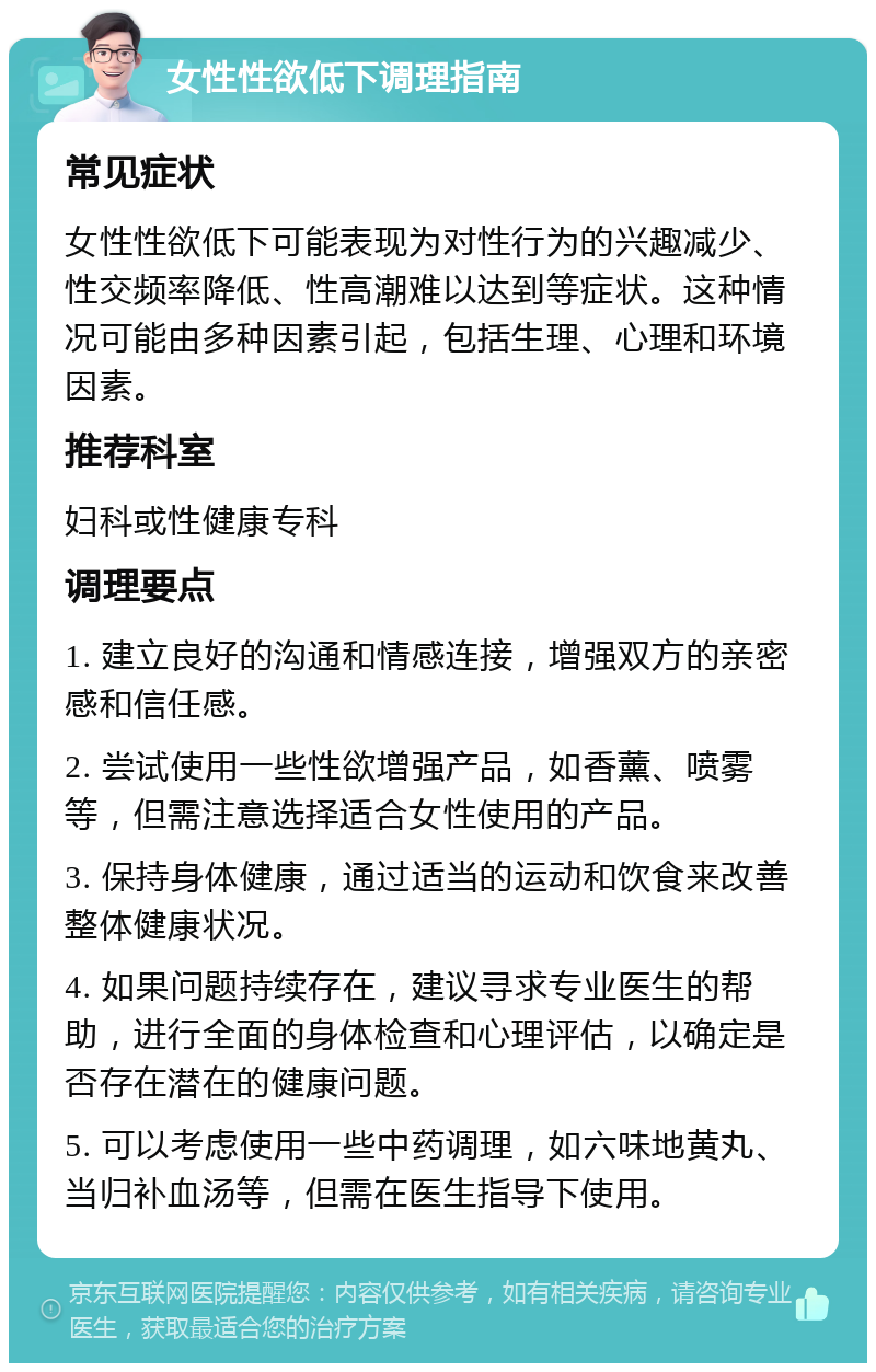 女性性欲低下调理指南 常见症状 女性性欲低下可能表现为对性行为的兴趣减少、性交频率降低、性高潮难以达到等症状。这种情况可能由多种因素引起，包括生理、心理和环境因素。 推荐科室 妇科或性健康专科 调理要点 1. 建立良好的沟通和情感连接，增强双方的亲密感和信任感。 2. 尝试使用一些性欲增强产品，如香薰、喷雾等，但需注意选择适合女性使用的产品。 3. 保持身体健康，通过适当的运动和饮食来改善整体健康状况。 4. 如果问题持续存在，建议寻求专业医生的帮助，进行全面的身体检查和心理评估，以确定是否存在潜在的健康问题。 5. 可以考虑使用一些中药调理，如六味地黄丸、当归补血汤等，但需在医生指导下使用。