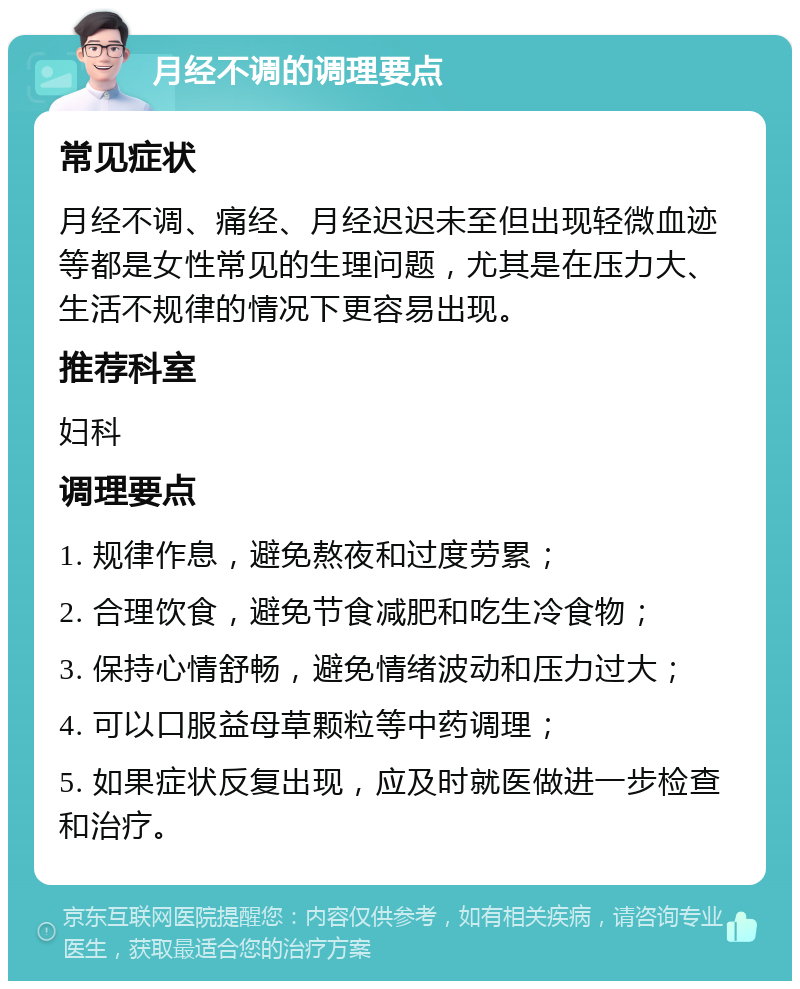 月经不调的调理要点 常见症状 月经不调、痛经、月经迟迟未至但出现轻微血迹等都是女性常见的生理问题，尤其是在压力大、生活不规律的情况下更容易出现。 推荐科室 妇科 调理要点 1. 规律作息，避免熬夜和过度劳累； 2. 合理饮食，避免节食减肥和吃生冷食物； 3. 保持心情舒畅，避免情绪波动和压力过大； 4. 可以口服益母草颗粒等中药调理； 5. 如果症状反复出现，应及时就医做进一步检查和治疗。