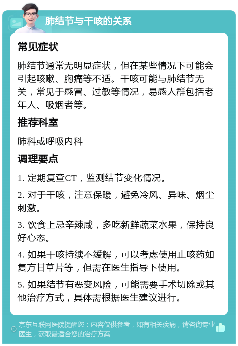 肺结节与干咳的关系 常见症状 肺结节通常无明显症状，但在某些情况下可能会引起咳嗽、胸痛等不适。干咳可能与肺结节无关，常见于感冒、过敏等情况，易感人群包括老年人、吸烟者等。 推荐科室 肺科或呼吸内科 调理要点 1. 定期复查CT，监测结节变化情况。 2. 对于干咳，注意保暖，避免冷风、异味、烟尘刺激。 3. 饮食上忌辛辣咸，多吃新鲜蔬菜水果，保持良好心态。 4. 如果干咳持续不缓解，可以考虑使用止咳药如复方甘草片等，但需在医生指导下使用。 5. 如果结节有恶变风险，可能需要手术切除或其他治疗方式，具体需根据医生建议进行。