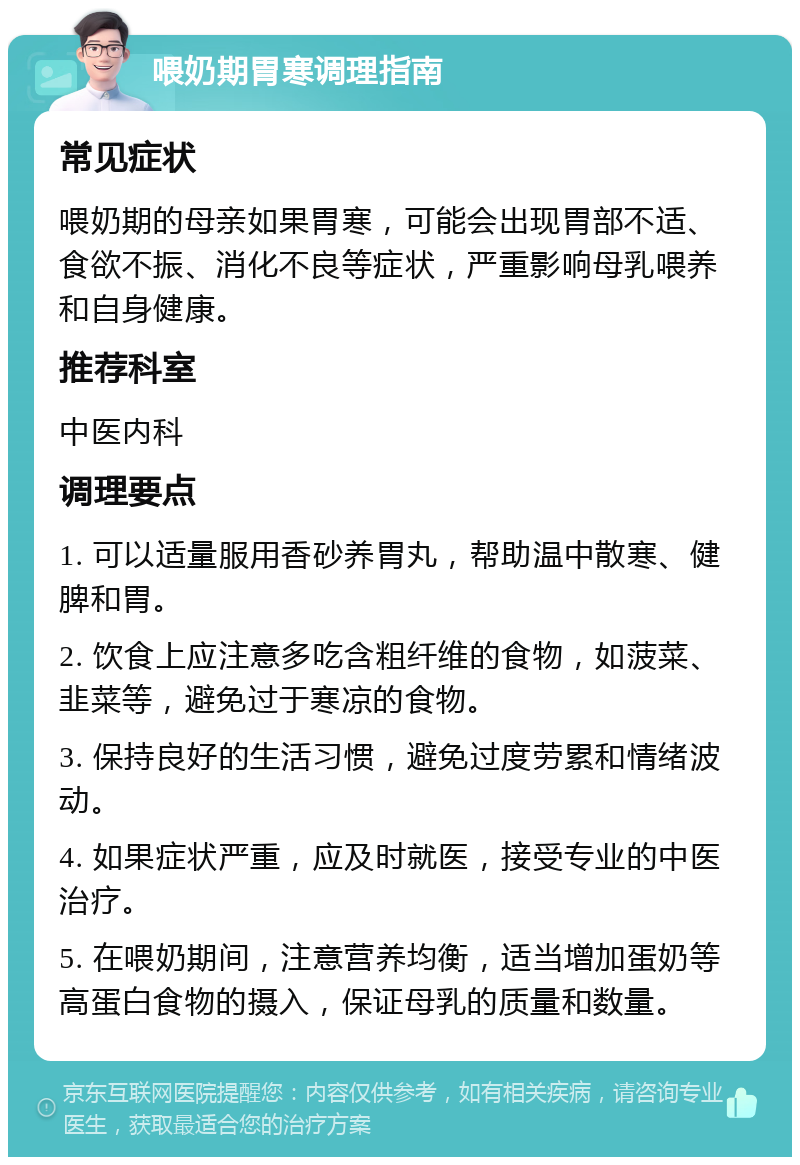 喂奶期胃寒调理指南 常见症状 喂奶期的母亲如果胃寒，可能会出现胃部不适、食欲不振、消化不良等症状，严重影响母乳喂养和自身健康。 推荐科室 中医内科 调理要点 1. 可以适量服用香砂养胃丸，帮助温中散寒、健脾和胃。 2. 饮食上应注意多吃含粗纤维的食物，如菠菜、韭菜等，避免过于寒凉的食物。 3. 保持良好的生活习惯，避免过度劳累和情绪波动。 4. 如果症状严重，应及时就医，接受专业的中医治疗。 5. 在喂奶期间，注意营养均衡，适当增加蛋奶等高蛋白食物的摄入，保证母乳的质量和数量。