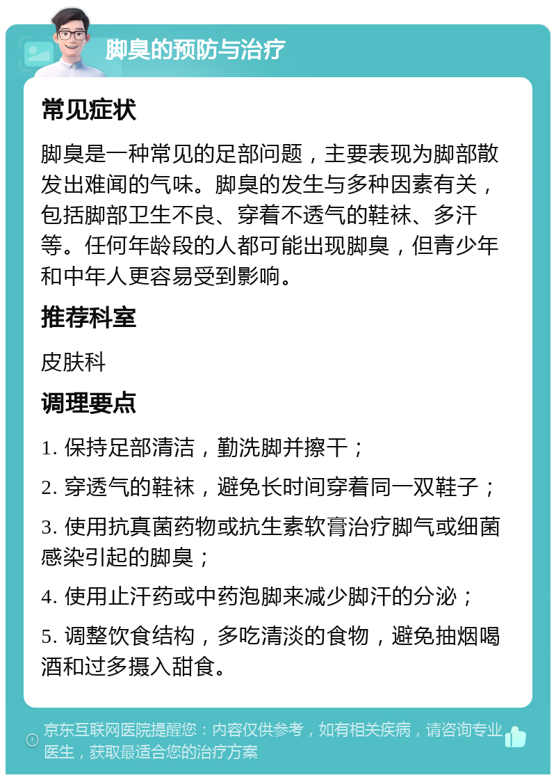 脚臭的预防与治疗 常见症状 脚臭是一种常见的足部问题，主要表现为脚部散发出难闻的气味。脚臭的发生与多种因素有关，包括脚部卫生不良、穿着不透气的鞋袜、多汗等。任何年龄段的人都可能出现脚臭，但青少年和中年人更容易受到影响。 推荐科室 皮肤科 调理要点 1. 保持足部清洁，勤洗脚并擦干； 2. 穿透气的鞋袜，避免长时间穿着同一双鞋子； 3. 使用抗真菌药物或抗生素软膏治疗脚气或细菌感染引起的脚臭； 4. 使用止汗药或中药泡脚来减少脚汗的分泌； 5. 调整饮食结构，多吃清淡的食物，避免抽烟喝酒和过多摄入甜食。