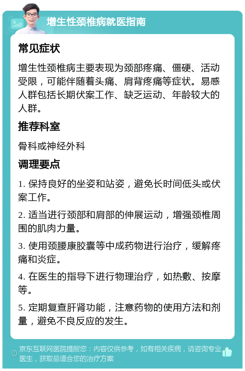 增生性颈椎病就医指南 常见症状 增生性颈椎病主要表现为颈部疼痛、僵硬、活动受限，可能伴随着头痛、肩背疼痛等症状。易感人群包括长期伏案工作、缺乏运动、年龄较大的人群。 推荐科室 骨科或神经外科 调理要点 1. 保持良好的坐姿和站姿，避免长时间低头或伏案工作。 2. 适当进行颈部和肩部的伸展运动，增强颈椎周围的肌肉力量。 3. 使用颈腰康胶囊等中成药物进行治疗，缓解疼痛和炎症。 4. 在医生的指导下进行物理治疗，如热敷、按摩等。 5. 定期复查肝肾功能，注意药物的使用方法和剂量，避免不良反应的发生。