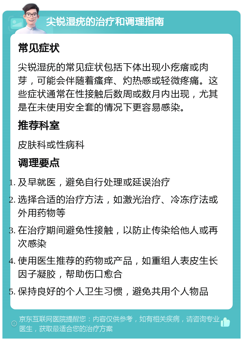 尖锐湿疣的治疗和调理指南 常见症状 尖锐湿疣的常见症状包括下体出现小疙瘩或肉芽，可能会伴随着瘙痒、灼热感或轻微疼痛。这些症状通常在性接触后数周或数月内出现，尤其是在未使用安全套的情况下更容易感染。 推荐科室 皮肤科或性病科 调理要点 及早就医，避免自行处理或延误治疗 选择合适的治疗方法，如激光治疗、冷冻疗法或外用药物等 在治疗期间避免性接触，以防止传染给他人或再次感染 使用医生推荐的药物或产品，如重组人表皮生长因子凝胶，帮助伤口愈合 保持良好的个人卫生习惯，避免共用个人物品