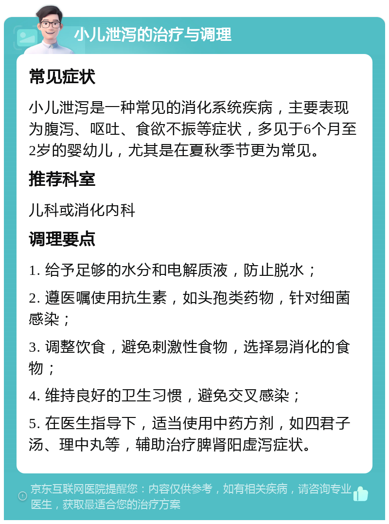 小儿泄泻的治疗与调理 常见症状 小儿泄泻是一种常见的消化系统疾病，主要表现为腹泻、呕吐、食欲不振等症状，多见于6个月至2岁的婴幼儿，尤其是在夏秋季节更为常见。 推荐科室 儿科或消化内科 调理要点 1. 给予足够的水分和电解质液，防止脱水； 2. 遵医嘱使用抗生素，如头孢类药物，针对细菌感染； 3. 调整饮食，避免刺激性食物，选择易消化的食物； 4. 维持良好的卫生习惯，避免交叉感染； 5. 在医生指导下，适当使用中药方剂，如四君子汤、理中丸等，辅助治疗脾肾阳虚泻症状。