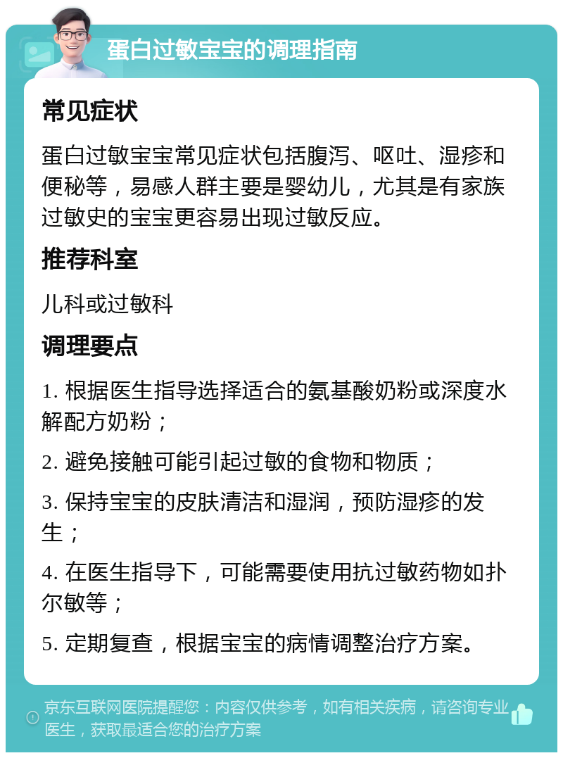 蛋白过敏宝宝的调理指南 常见症状 蛋白过敏宝宝常见症状包括腹泻、呕吐、湿疹和便秘等，易感人群主要是婴幼儿，尤其是有家族过敏史的宝宝更容易出现过敏反应。 推荐科室 儿科或过敏科 调理要点 1. 根据医生指导选择适合的氨基酸奶粉或深度水解配方奶粉； 2. 避免接触可能引起过敏的食物和物质； 3. 保持宝宝的皮肤清洁和湿润，预防湿疹的发生； 4. 在医生指导下，可能需要使用抗过敏药物如扑尔敏等； 5. 定期复查，根据宝宝的病情调整治疗方案。