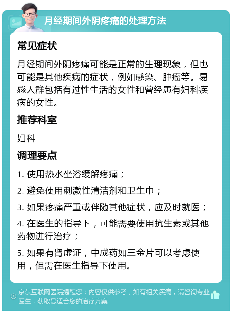 月经期间外阴疼痛的处理方法 常见症状 月经期间外阴疼痛可能是正常的生理现象，但也可能是其他疾病的症状，例如感染、肿瘤等。易感人群包括有过性生活的女性和曾经患有妇科疾病的女性。 推荐科室 妇科 调理要点 1. 使用热水坐浴缓解疼痛； 2. 避免使用刺激性清洁剂和卫生巾； 3. 如果疼痛严重或伴随其他症状，应及时就医； 4. 在医生的指导下，可能需要使用抗生素或其他药物进行治疗； 5. 如果有肾虚证，中成药如三金片可以考虑使用，但需在医生指导下使用。