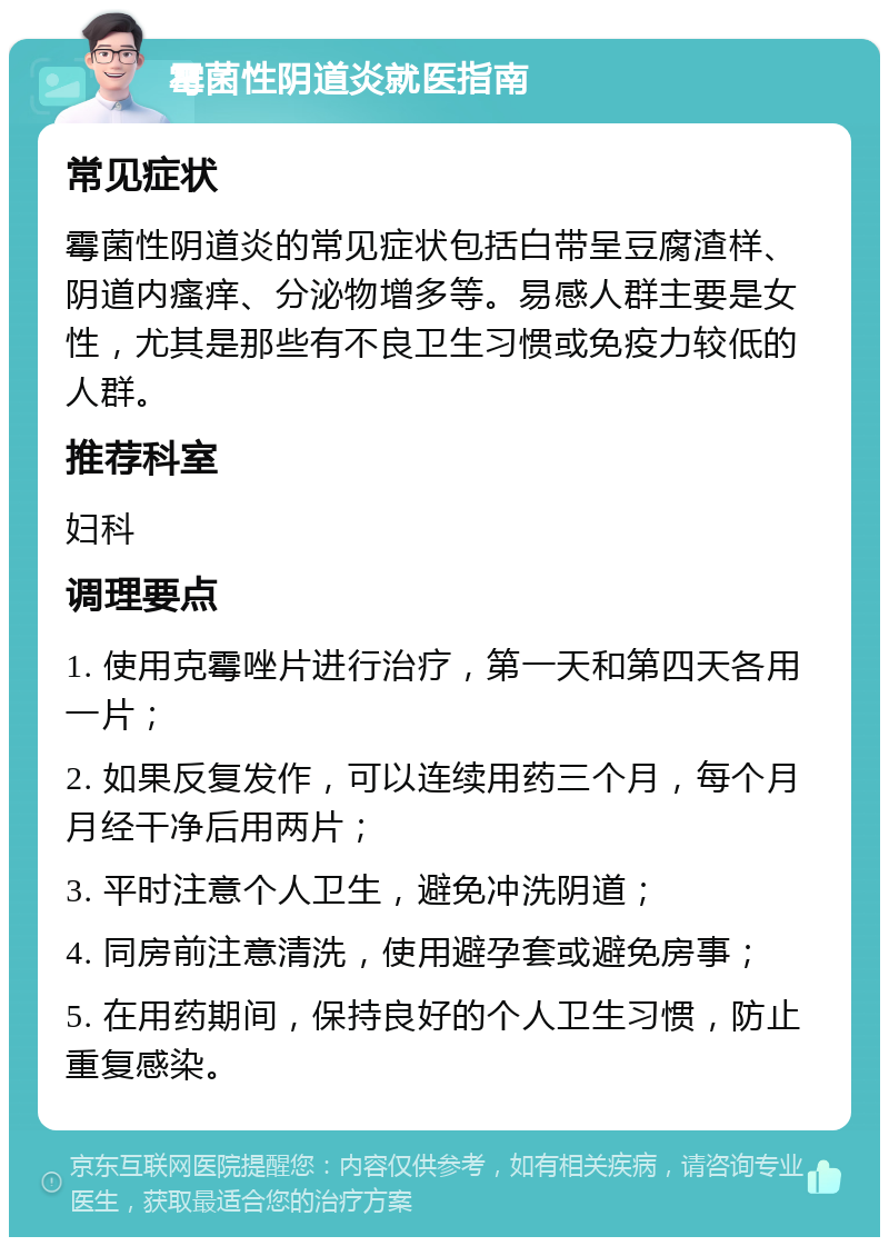 霉菌性阴道炎就医指南 常见症状 霉菌性阴道炎的常见症状包括白带呈豆腐渣样、阴道内瘙痒、分泌物增多等。易感人群主要是女性，尤其是那些有不良卫生习惯或免疫力较低的人群。 推荐科室 妇科 调理要点 1. 使用克霉唑片进行治疗，第一天和第四天各用一片； 2. 如果反复发作，可以连续用药三个月，每个月月经干净后用两片； 3. 平时注意个人卫生，避免冲洗阴道； 4. 同房前注意清洗，使用避孕套或避免房事； 5. 在用药期间，保持良好的个人卫生习惯，防止重复感染。