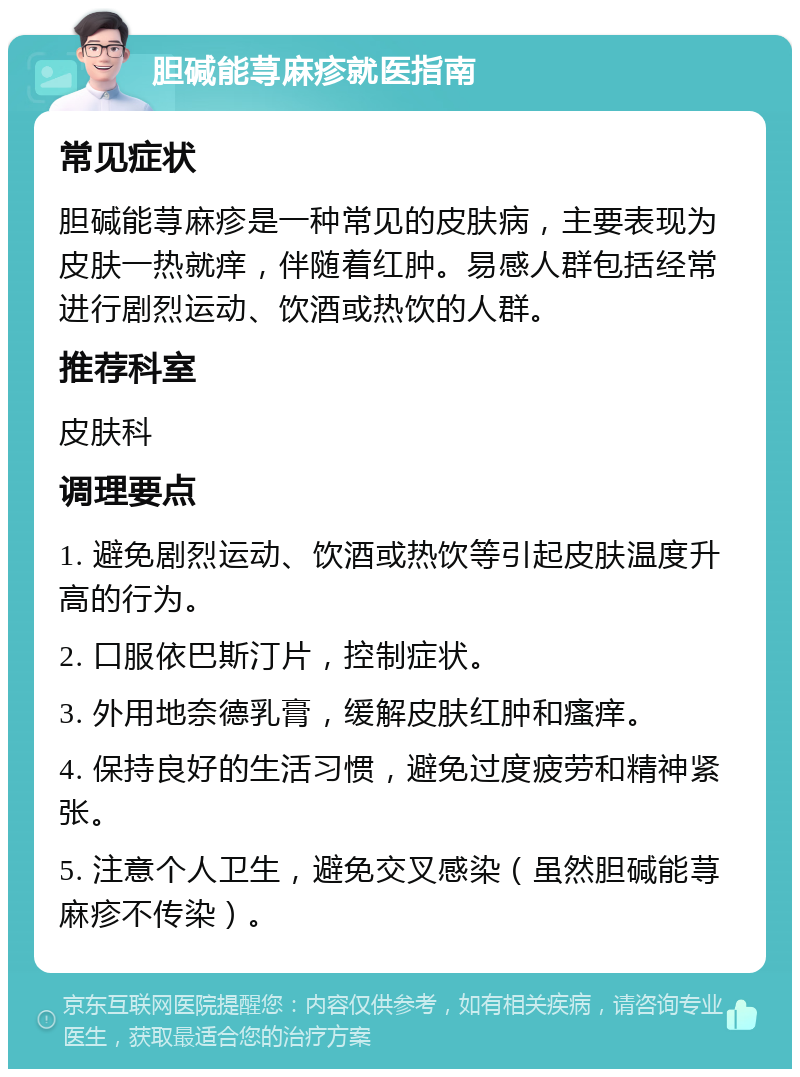 胆碱能荨麻疹就医指南 常见症状 胆碱能荨麻疹是一种常见的皮肤病，主要表现为皮肤一热就痒，伴随着红肿。易感人群包括经常进行剧烈运动、饮酒或热饮的人群。 推荐科室 皮肤科 调理要点 1. 避免剧烈运动、饮酒或热饮等引起皮肤温度升高的行为。 2. 口服依巴斯汀片，控制症状。 3. 外用地奈德乳膏，缓解皮肤红肿和瘙痒。 4. 保持良好的生活习惯，避免过度疲劳和精神紧张。 5. 注意个人卫生，避免交叉感染（虽然胆碱能荨麻疹不传染）。