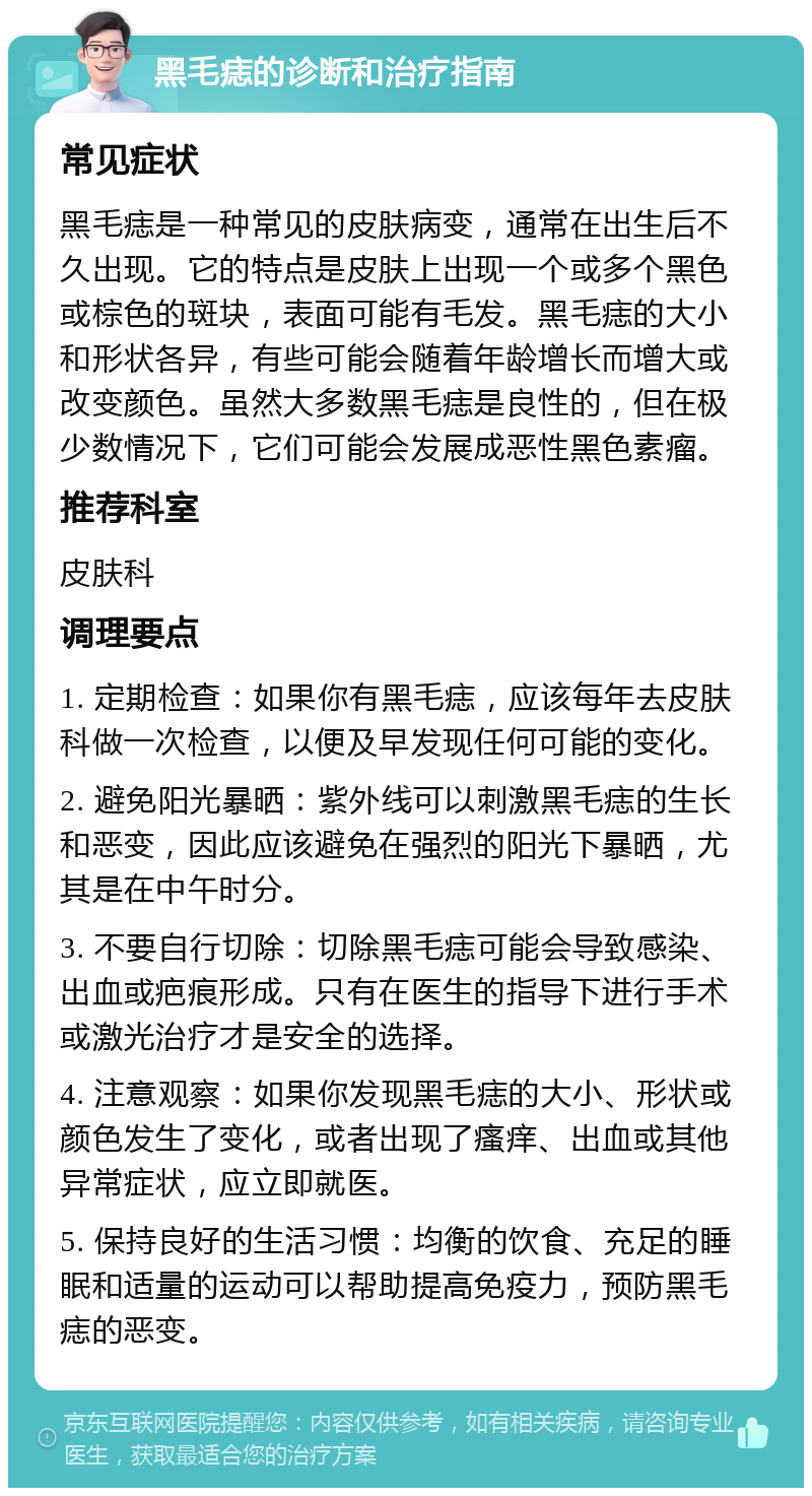 黑毛痣的诊断和治疗指南 常见症状 黑毛痣是一种常见的皮肤病变，通常在出生后不久出现。它的特点是皮肤上出现一个或多个黑色或棕色的斑块，表面可能有毛发。黑毛痣的大小和形状各异，有些可能会随着年龄增长而增大或改变颜色。虽然大多数黑毛痣是良性的，但在极少数情况下，它们可能会发展成恶性黑色素瘤。 推荐科室 皮肤科 调理要点 1. 定期检查：如果你有黑毛痣，应该每年去皮肤科做一次检查，以便及早发现任何可能的变化。 2. 避免阳光暴晒：紫外线可以刺激黑毛痣的生长和恶变，因此应该避免在强烈的阳光下暴晒，尤其是在中午时分。 3. 不要自行切除：切除黑毛痣可能会导致感染、出血或疤痕形成。只有在医生的指导下进行手术或激光治疗才是安全的选择。 4. 注意观察：如果你发现黑毛痣的大小、形状或颜色发生了变化，或者出现了瘙痒、出血或其他异常症状，应立即就医。 5. 保持良好的生活习惯：均衡的饮食、充足的睡眠和适量的运动可以帮助提高免疫力，预防黑毛痣的恶变。