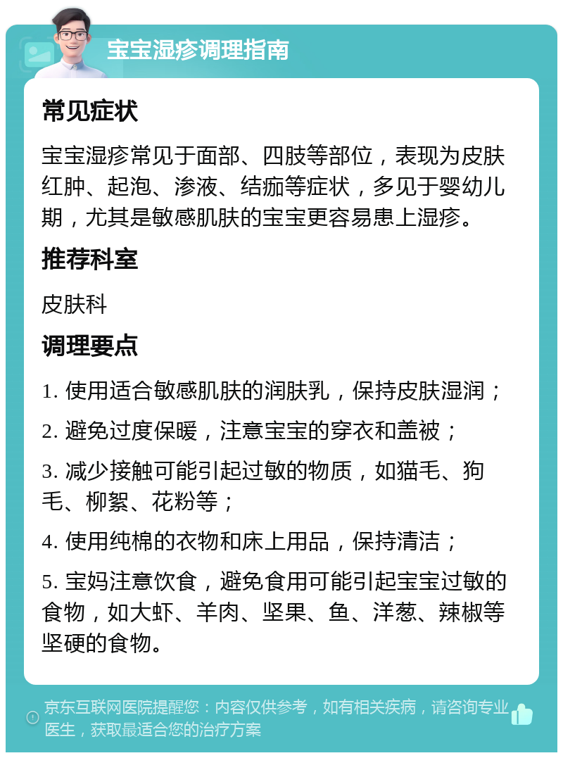 宝宝湿疹调理指南 常见症状 宝宝湿疹常见于面部、四肢等部位，表现为皮肤红肿、起泡、渗液、结痂等症状，多见于婴幼儿期，尤其是敏感肌肤的宝宝更容易患上湿疹。 推荐科室 皮肤科 调理要点 1. 使用适合敏感肌肤的润肤乳，保持皮肤湿润； 2. 避免过度保暖，注意宝宝的穿衣和盖被； 3. 减少接触可能引起过敏的物质，如猫毛、狗毛、柳絮、花粉等； 4. 使用纯棉的衣物和床上用品，保持清洁； 5. 宝妈注意饮食，避免食用可能引起宝宝过敏的食物，如大虾、羊肉、坚果、鱼、洋葱、辣椒等坚硬的食物。