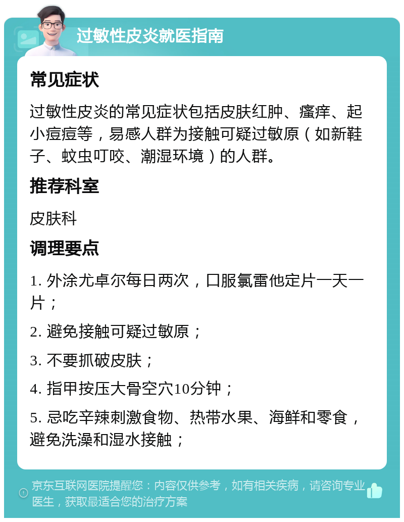 过敏性皮炎就医指南 常见症状 过敏性皮炎的常见症状包括皮肤红肿、瘙痒、起小痘痘等，易感人群为接触可疑过敏原（如新鞋子、蚊虫叮咬、潮湿环境）的人群。 推荐科室 皮肤科 调理要点 1. 外涂尤卓尔每日两次，口服氯雷他定片一天一片； 2. 避免接触可疑过敏原； 3. 不要抓破皮肤； 4. 指甲按压大骨空穴10分钟； 5. 忌吃辛辣刺激食物、热带水果、海鲜和零食，避免洗澡和湿水接触；