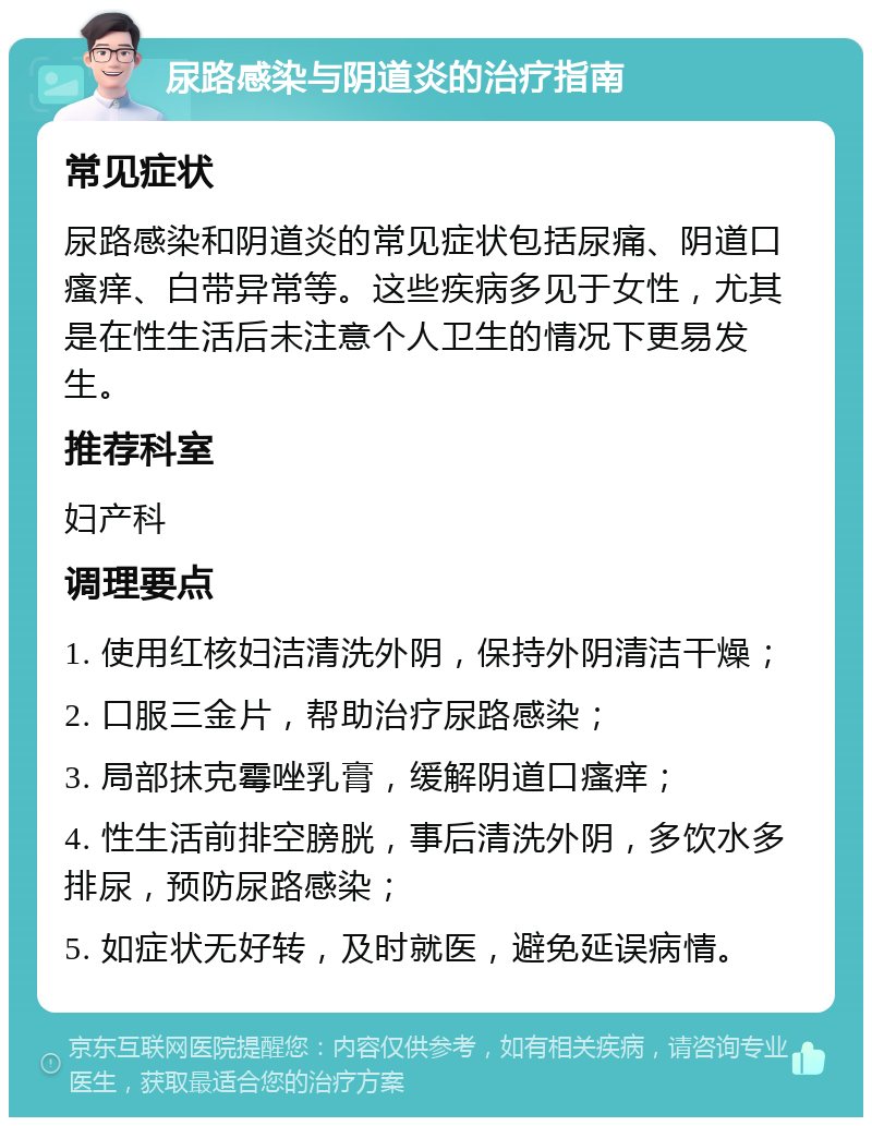 尿路感染与阴道炎的治疗指南 常见症状 尿路感染和阴道炎的常见症状包括尿痛、阴道口瘙痒、白带异常等。这些疾病多见于女性，尤其是在性生活后未注意个人卫生的情况下更易发生。 推荐科室 妇产科 调理要点 1. 使用红核妇洁清洗外阴，保持外阴清洁干燥； 2. 口服三金片，帮助治疗尿路感染； 3. 局部抹克霉唑乳膏，缓解阴道口瘙痒； 4. 性生活前排空膀胱，事后清洗外阴，多饮水多排尿，预防尿路感染； 5. 如症状无好转，及时就医，避免延误病情。