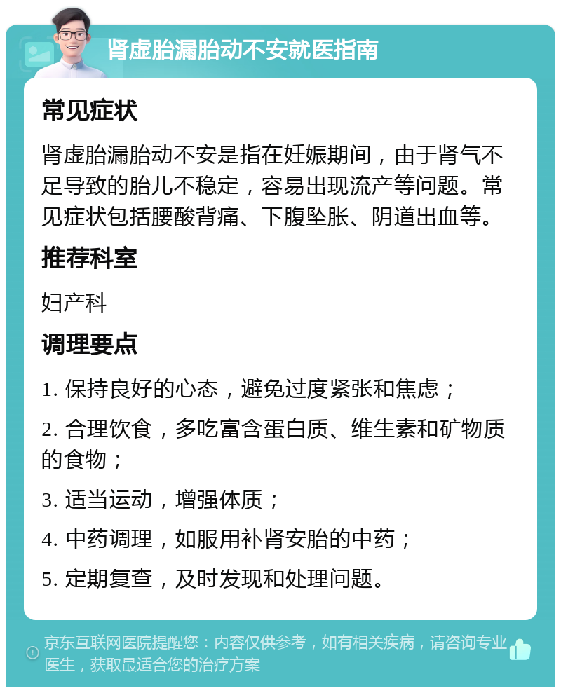 肾虚胎漏胎动不安就医指南 常见症状 肾虚胎漏胎动不安是指在妊娠期间，由于肾气不足导致的胎儿不稳定，容易出现流产等问题。常见症状包括腰酸背痛、下腹坠胀、阴道出血等。 推荐科室 妇产科 调理要点 1. 保持良好的心态，避免过度紧张和焦虑； 2. 合理饮食，多吃富含蛋白质、维生素和矿物质的食物； 3. 适当运动，增强体质； 4. 中药调理，如服用补肾安胎的中药； 5. 定期复查，及时发现和处理问题。