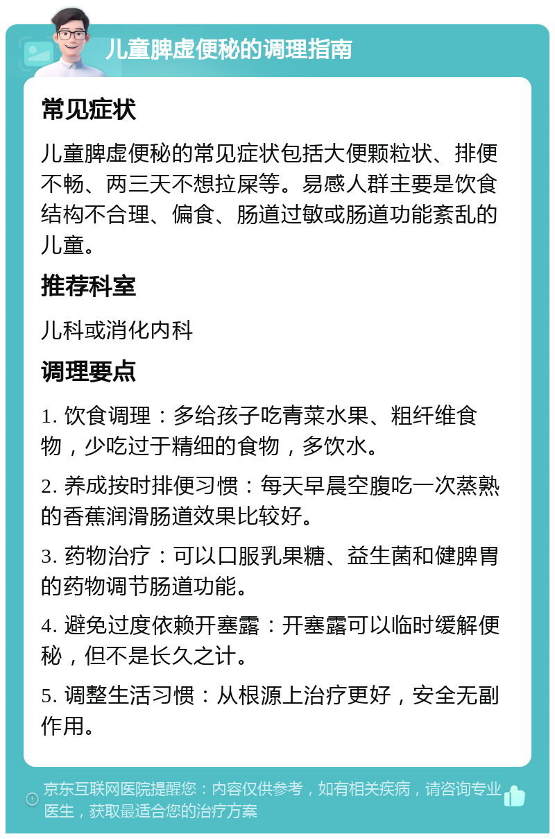 儿童脾虚便秘的调理指南 常见症状 儿童脾虚便秘的常见症状包括大便颗粒状、排便不畅、两三天不想拉屎等。易感人群主要是饮食结构不合理、偏食、肠道过敏或肠道功能紊乱的儿童。 推荐科室 儿科或消化内科 调理要点 1. 饮食调理：多给孩子吃青菜水果、粗纤维食物，少吃过于精细的食物，多饮水。 2. 养成按时排便习惯：每天早晨空腹吃一次蒸熟的香蕉润滑肠道效果比较好。 3. 药物治疗：可以口服乳果糖、益生菌和健脾胃的药物调节肠道功能。 4. 避免过度依赖开塞露：开塞露可以临时缓解便秘，但不是长久之计。 5. 调整生活习惯：从根源上治疗更好，安全无副作用。