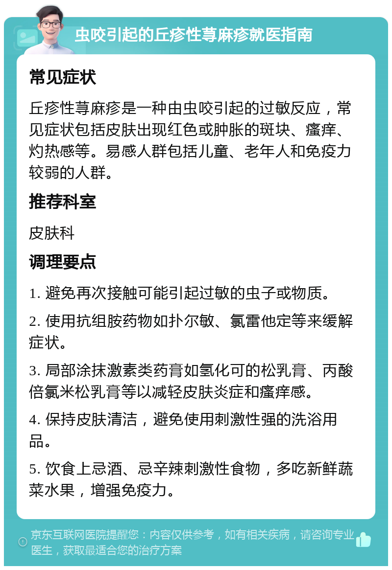 虫咬引起的丘疹性荨麻疹就医指南 常见症状 丘疹性荨麻疹是一种由虫咬引起的过敏反应，常见症状包括皮肤出现红色或肿胀的斑块、瘙痒、灼热感等。易感人群包括儿童、老年人和免疫力较弱的人群。 推荐科室 皮肤科 调理要点 1. 避免再次接触可能引起过敏的虫子或物质。 2. 使用抗组胺药物如扑尔敏、氯雷他定等来缓解症状。 3. 局部涂抹激素类药膏如氢化可的松乳膏、丙酸倍氯米松乳膏等以减轻皮肤炎症和瘙痒感。 4. 保持皮肤清洁，避免使用刺激性强的洗浴用品。 5. 饮食上忌酒、忌辛辣刺激性食物，多吃新鲜蔬菜水果，增强免疫力。