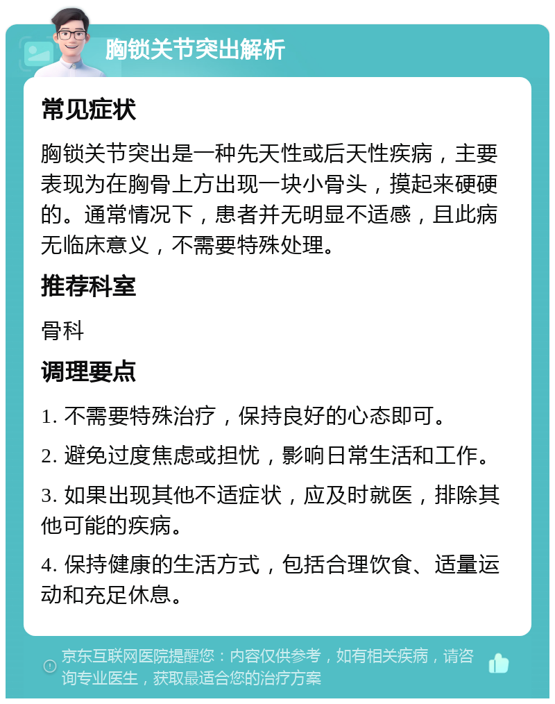 胸锁关节突出解析 常见症状 胸锁关节突出是一种先天性或后天性疾病，主要表现为在胸骨上方出现一块小骨头，摸起来硬硬的。通常情况下，患者并无明显不适感，且此病无临床意义，不需要特殊处理。 推荐科室 骨科 调理要点 1. 不需要特殊治疗，保持良好的心态即可。 2. 避免过度焦虑或担忧，影响日常生活和工作。 3. 如果出现其他不适症状，应及时就医，排除其他可能的疾病。 4. 保持健康的生活方式，包括合理饮食、适量运动和充足休息。