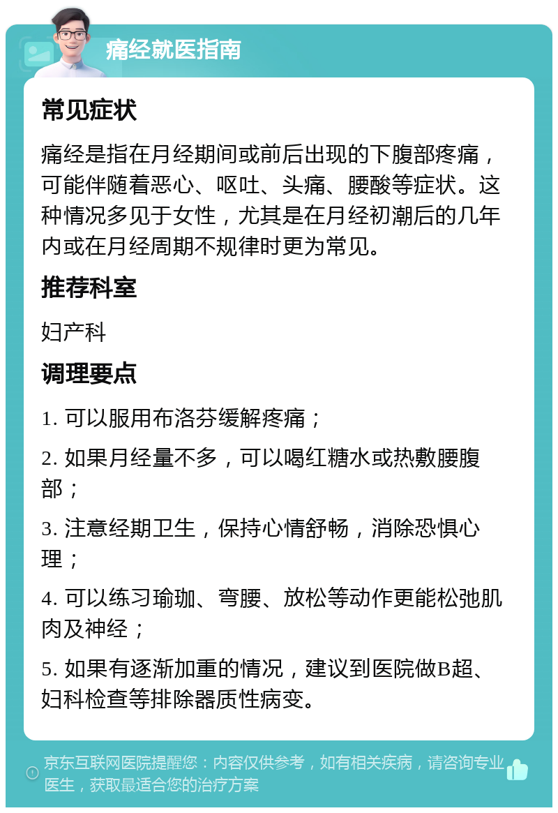 痛经就医指南 常见症状 痛经是指在月经期间或前后出现的下腹部疼痛，可能伴随着恶心、呕吐、头痛、腰酸等症状。这种情况多见于女性，尤其是在月经初潮后的几年内或在月经周期不规律时更为常见。 推荐科室 妇产科 调理要点 1. 可以服用布洛芬缓解疼痛； 2. 如果月经量不多，可以喝红糖水或热敷腰腹部； 3. 注意经期卫生，保持心情舒畅，消除恐惧心理； 4. 可以练习瑜珈、弯腰、放松等动作更能松弛肌肉及神经； 5. 如果有逐渐加重的情况，建议到医院做B超、妇科检查等排除器质性病变。