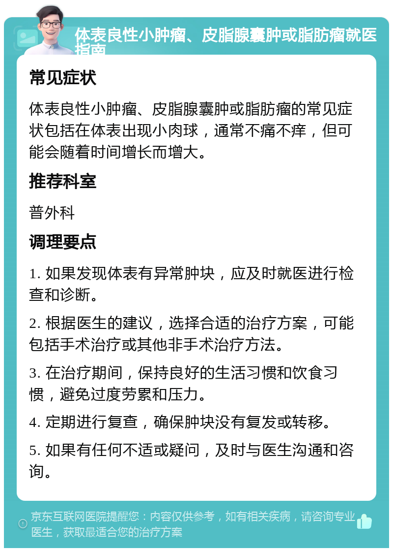 体表良性小肿瘤、皮脂腺囊肿或脂肪瘤就医指南 常见症状 体表良性小肿瘤、皮脂腺囊肿或脂肪瘤的常见症状包括在体表出现小肉球，通常不痛不痒，但可能会随着时间增长而增大。 推荐科室 普外科 调理要点 1. 如果发现体表有异常肿块，应及时就医进行检查和诊断。 2. 根据医生的建议，选择合适的治疗方案，可能包括手术治疗或其他非手术治疗方法。 3. 在治疗期间，保持良好的生活习惯和饮食习惯，避免过度劳累和压力。 4. 定期进行复查，确保肿块没有复发或转移。 5. 如果有任何不适或疑问，及时与医生沟通和咨询。