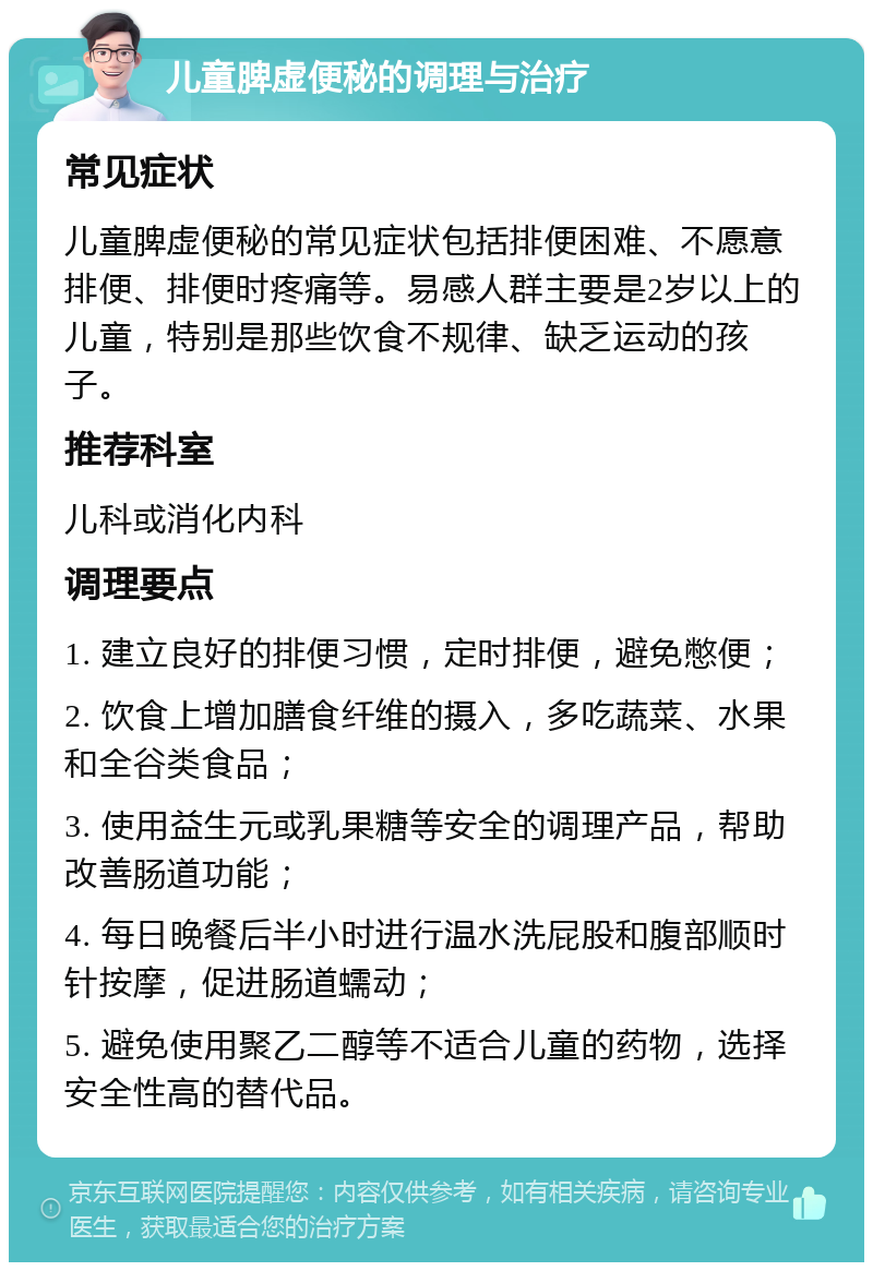 儿童脾虚便秘的调理与治疗 常见症状 儿童脾虚便秘的常见症状包括排便困难、不愿意排便、排便时疼痛等。易感人群主要是2岁以上的儿童，特别是那些饮食不规律、缺乏运动的孩子。 推荐科室 儿科或消化内科 调理要点 1. 建立良好的排便习惯，定时排便，避免憋便； 2. 饮食上增加膳食纤维的摄入，多吃蔬菜、水果和全谷类食品； 3. 使用益生元或乳果糖等安全的调理产品，帮助改善肠道功能； 4. 每日晚餐后半小时进行温水洗屁股和腹部顺时针按摩，促进肠道蠕动； 5. 避免使用聚乙二醇等不适合儿童的药物，选择安全性高的替代品。