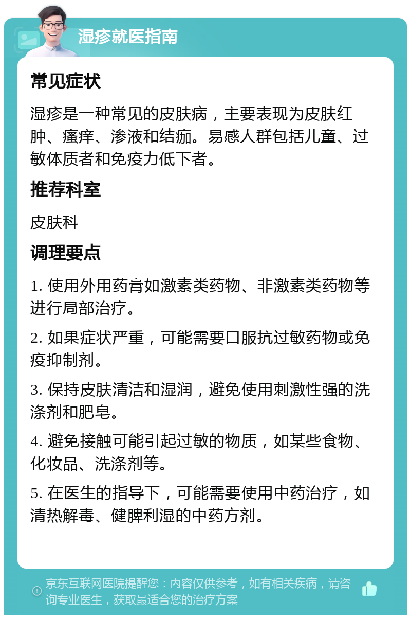 湿疹就医指南 常见症状 湿疹是一种常见的皮肤病，主要表现为皮肤红肿、瘙痒、渗液和结痂。易感人群包括儿童、过敏体质者和免疫力低下者。 推荐科室 皮肤科 调理要点 1. 使用外用药膏如激素类药物、非激素类药物等进行局部治疗。 2. 如果症状严重，可能需要口服抗过敏药物或免疫抑制剂。 3. 保持皮肤清洁和湿润，避免使用刺激性强的洗涤剂和肥皂。 4. 避免接触可能引起过敏的物质，如某些食物、化妆品、洗涤剂等。 5. 在医生的指导下，可能需要使用中药治疗，如清热解毒、健脾利湿的中药方剂。