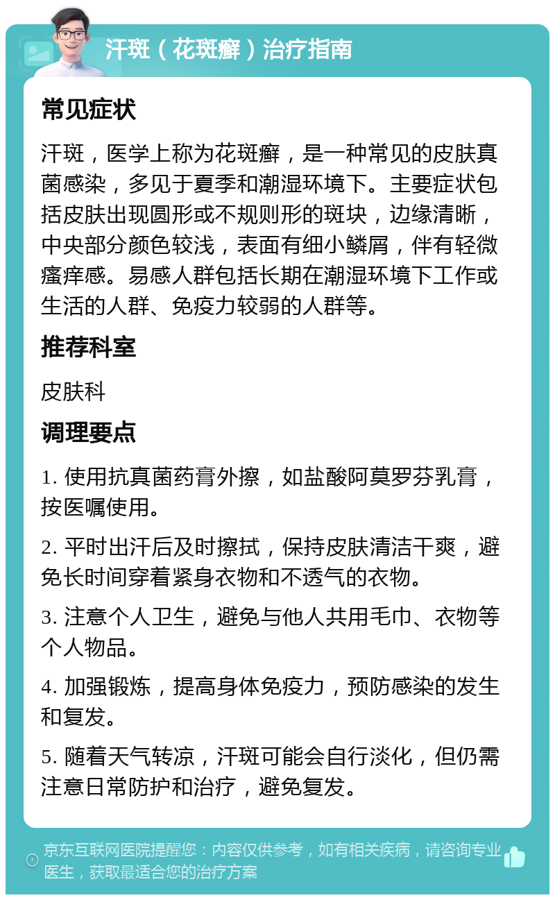 汗斑（花斑癣）治疗指南 常见症状 汗斑，医学上称为花斑癣，是一种常见的皮肤真菌感染，多见于夏季和潮湿环境下。主要症状包括皮肤出现圆形或不规则形的斑块，边缘清晰，中央部分颜色较浅，表面有细小鳞屑，伴有轻微瘙痒感。易感人群包括长期在潮湿环境下工作或生活的人群、免疫力较弱的人群等。 推荐科室 皮肤科 调理要点 1. 使用抗真菌药膏外擦，如盐酸阿莫罗芬乳膏，按医嘱使用。 2. 平时出汗后及时擦拭，保持皮肤清洁干爽，避免长时间穿着紧身衣物和不透气的衣物。 3. 注意个人卫生，避免与他人共用毛巾、衣物等个人物品。 4. 加强锻炼，提高身体免疫力，预防感染的发生和复发。 5. 随着天气转凉，汗斑可能会自行淡化，但仍需注意日常防护和治疗，避免复发。