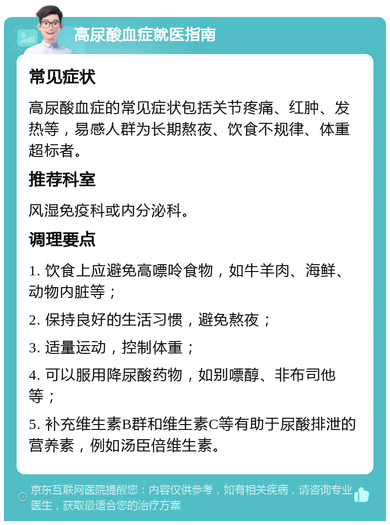 高尿酸血症就医指南 常见症状 高尿酸血症的常见症状包括关节疼痛、红肿、发热等，易感人群为长期熬夜、饮食不规律、体重超标者。 推荐科室 风湿免疫科或内分泌科。 调理要点 1. 饮食上应避免高嘌呤食物，如牛羊肉、海鲜、动物内脏等； 2. 保持良好的生活习惯，避免熬夜； 3. 适量运动，控制体重； 4. 可以服用降尿酸药物，如别嘌醇、非布司他等； 5. 补充维生素B群和维生素C等有助于尿酸排泄的营养素，例如汤臣倍维生素。