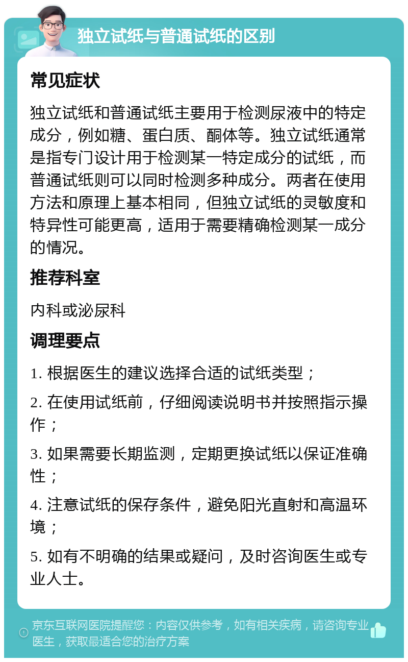 独立试纸与普通试纸的区别 常见症状 独立试纸和普通试纸主要用于检测尿液中的特定成分，例如糖、蛋白质、酮体等。独立试纸通常是指专门设计用于检测某一特定成分的试纸，而普通试纸则可以同时检测多种成分。两者在使用方法和原理上基本相同，但独立试纸的灵敏度和特异性可能更高，适用于需要精确检测某一成分的情况。 推荐科室 内科或泌尿科 调理要点 1. 根据医生的建议选择合适的试纸类型； 2. 在使用试纸前，仔细阅读说明书并按照指示操作； 3. 如果需要长期监测，定期更换试纸以保证准确性； 4. 注意试纸的保存条件，避免阳光直射和高温环境； 5. 如有不明确的结果或疑问，及时咨询医生或专业人士。